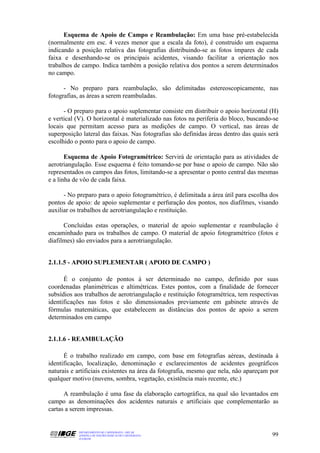 Esquema de Apoio de Campo e Reambulação: Em uma base pré-estabelecida
(normalmente em esc. 4 vezes menor que a escala da foto), é construido um esquema
indicando a posição relativa das fotografias distribuindo-se as fotos ímpares de cada
faixa e desenhando-se os principais acidentes, visando facilitar a orientação nos
trabalhos de campo. Indica também a posição relativa dos pontos a serem determinados
no campo.

      - No preparo para reambulação, são delimitadas estereoscopicamente, nas
fotografias, as áreas a serem reambuladas.

      - O preparo para o apoio suplementar consiste em distribuir o apoio horizontal (H)
e vertical (V). O horizontal é materializado nas fotos na periferia do bloco, buscando-se
locais que permitam acesso para as medições de campo. O vertical, nas áreas de
superposição lateral das faixas. Nas fotografias são definidas áreas dentro das quais será
escolhido o ponto para o apoio de campo.

       Esquema de Apoio Fotogramétrico: Servirá de orientação para as atividades de
aerotriangulação. Esse esquema é feito tomando-se por base o apoio de campo. Não são
representados os campos das fotos, limitando-se a apresentar o ponto central das mesmas
e a linha de vôo de cada faixa.

      - No preparo para o apoio fotogramétrico, é delimitada a área útil para escolha dos
pontos de apoio: de apoio suplementar e perfuração dos pontos, nos diafilmes, visando
auxiliar os trabalhos de aerotriangulação e restituição.

      Concluidas estas operações, o material de apoio suplementar e reambulação é
encaminhado para os trabalhos de campo. O material de apoio fotogramétrico (fotos e
diafilmes) são enviados para a aerotriangulação.


2.1.1.5 - APOIO SUPLEMENTAR ( APOIO DE CAMPO )

      É o conjunto de pontos à ser determinado no campo, definido por suas
coordenadas planimétricas e altimétricas. Estes pontos, com a finalidade de fornecer
subsídios aos trabalhos de aerotriangulação e restituição fotogramétrica, tem respectivas
identificações nas fotos e são dimensionados previamente em gabinete através de
fórmulas matemáticas, que estabelecem as distâncias dos pontos de apoio a serem
determinados em campo


2.1.1.6 - REAMBULAÇÃO

      É o trabalho realizado em campo, com base em fotografias aéreas, destinada à
identificação, localização, denominação e esclarecimentos de acidentes geográficos
naturais e artificiais existentes na área da fotografia, mesmo que nela, não apareçam por
qualquer motivo (nuvens, sombra, vegetação, existência mais recente, etc.)

      A reambulação é uma fase da elaboração cartográfica, na qual são levantados em
campo as denominações dos acidentes naturais e artificiais que complementarão as
cartas a serem impressas.


           DEPARTAMENTO DE CARTOGRAFIA - DECAR
           APOSTILA DE NOÇÕES BÁSICAS DE CARTOGRAFIA                                   99
           JULHO/98
 