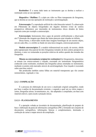 Restituidor: É o nome dado tanto ao instrumento que se destina a realizar a
restituição como ao seu operador.

      Diapositivo / Diafilme: É a cópia em vidro ou filme transparente do fotograma,
que se destina ao uso nas operações de restituição e aerotriangulação.

      Estereoscopia: É a reprodução artificial da visão binocular natural. É a observação
em 3ªdimensão de objetos fotografados em ângulos distintos (visto de centros
perspectivos diferentes), por intermédio de instrumentos óticos dotados de lentes
especiais como por exemplo o estereoscópio.

     Estereoscópio: Instrumento ótico capaz de permitir artificialmente a observação
em 3ª dimensão das imagens que diante das lentes parecem estar situadas no infinito.
     Dessa forma, o observador recebe duas imagens homólogas de um mesmo objeto,
um em cada olho, e o cérebro as funde em uma única imagem, estereoscopicamente.

       Modelo estereoscópico: É o modelo tridimensional em escala. do terreno, obtido
pela superposição ótica parcial de dois fotogramas tomados de dois centros perspectivos
distintos, e uma vez restauradas as posições relativas de ambos quando das tomadas das
fotografias.

      Minuta ou estereominuta (original de restituição):Em fotogrametria, denomina-
se minuta (ou estereo-minuta) o traçado, executado em instrumento fotogramétrico
conhecido como restituidor, resultante das fotografias aéreas orientadas no instrumento,
mediante os pontos nela marcados através da aerotriangulação. Esse traçado é executado
sobre uma base estável.
      São produzidas também outras folhas em material transparente que vão constar
nomenclatura, vegetação e vias.



2.1.2 - COMPILAÇÃO

      É o processo de elaboração de um novo e atualizado original cartográfico, tendo
por base a análise de documentação existente, e segundo a qual um ou vários mapas e
cartas, fotografias aéreas, levantamentos, etc., são adaptados e compilados, em base com
material estável, e para escala e projeção únicas.


2.1.2.1 - PLANEJAMENTO

      É a operação voltada ao inventário de documentação, planificação do preparo de
base e elaboração da pasta de informacões cartográficas (PIC), formando um conjunto de
documentos cartográficos, informações básicas e complementares, destinadas a
confecção de cartas e mapas através da compilação.




           DEPARTAMENTO DE CARTOGRAFIA - DECAR
           APOSTILA DE NOÇÕES BÁSICAS DE CARTOGRAFIA                                 102
           JULHO/98
 