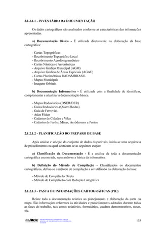 2.1.2.1.1 - INVENTÁRIO DA DOCUMENTAÇÃO

      Os dados cartográficos são analisados conforme as características das informações
apresentadas.

      a) Documentacão Básica - É utilizada diretamente na elaboração da base
cartográfica:

     - Cartas Topográficas
     - Recobrimento Topográfico Local
     - Recobrimento Aerofotogramétrico
     - Cartas Náuticas e Aeronáuticas
     - Arquivo Gráfico Municipal (AGM)
     - Arquivo Gráfico de Áreas Especiais (AGAE)
     - Cartas Planimétricas RADAMBRASIL
     - Mapas Municipais
     - Imagens Orbitais

    b) Documentação Informativa - É utilizada com a finalidade de identificar,
complementar e atualizar a documentação básica.

     - Mapas Rodoviários (DNER/DER)
     - Guias Rodoviários (Quatro Rodas)
     - Guia de Ferrovias
     - Atlas Físico
     - Cadastro de Cidades e Vilas
     - Cadastro de Faróis, Minas, Aeródromos e Portos


2.1.2.1.2 - PLANIFICAÇÃO DO PREPARO DE BASE

      Após análise e seleção do conjunto de dados disponíveis, inicia-se uma sequência
de procedimentos na qual destacam-se as seguintes etapas:

      a) Classificação da Documentação - É a análise de toda a documentação
cartográfica encontrada, separando-se a básica da informativa.

      b) Definição do Método de Compilação - Classificados os documentos
cartográficos, define-se o método de compilação a ser utilizado na elaboração da base:

     - Método de Compilação Direta
     - Método de Compilação com Redução Fotográfica


2.1.2.1.3 - PASTA DE INFORMAÇÕES CARTOGRÁFICAS (PIC)

      Reúne toda a documentação relativa ao planejamento e elaboração da carta ou
mapa. São informações referentes às atividades e procedimentos adotados durante todas
as fases do trabalho, tais como: relatórios, formulários, quadros demonstrativos, notas,
etc.

           DEPARTAMENTO DE CARTOGRAFIA - DECAR
           APOSTILA DE NOÇÕES BÁSICAS DE CARTOGRAFIA                                103
           JULHO/98
 