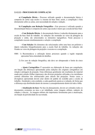 2.1.2.2.2 - PROCESSOS DE COMPILAÇÃO

      a) Compilação Direta - Processo utilizado quando a documentação básica é
composta de cartas cuja escala é a mesma da base final, assim, a compilação é feita
diretamente sobre as cartas, sem necessidade de seleção e redução.

     b) Compilação com Redução Fotográfica - Este processo é utilizado quando a
documentação básica é composta de cartas cuja escala é maior que a escala da base final.

         - Com Redução Direta: A documentação básica é reduzida diretamente para a
escala da base final do trabalho. As reduções são montadas no verso da plotagem da
projeção e então, são selecionados os elementos topográficos. Neste processo o
compilador executa simultaneamente a seleção e compilação

         - Com Seleção: Os elementos são selecionados sobre uma base em poliéster e
depois reduzidos fotograficamente para a escala final de trabalho. As reduções são
fixadas no verso da plotagem da projeção e executa-se a compilação.

OBS: 1) Recomenda-se a utilização destes processos quando a região mapeada
       apresentar baixa densidade de detalhes.

     2) Em caso de redução fotográfica, não deve ser ultrapassado o limite de cinco
              vezes.

         - Ajuste Cartográfico: É necessário na elaboração de bases por compilação,
em função das diferenças apresentadas pelas reduções dos originais cartográficos em
relação à plotagem da projeção. Estas diferenças geralmente são resultantes do material
usado para seleção (folhas impressas), das diversas projeções utilizadas e/ou meridianos
centrais diferentes dos referenciados para cálculo das projeções. Nestes casos, a
divergência apresentada deverá estar dentro do padrão de exatidão para a escala de
trabalho. Atendendo a esta condição, a cada quadrícula ajusta-se a redução, de forma que
a diferença seja distribuida dentro da mesma e conseqüentemente dentro de toda a folha.

         - Atualização da base: Na fase de planejamento, devem ser coletados todos os
documentos existentes na área a ser trabalhada, como imagens orbitais, cadastro de
cidades e vilas,etc.. As imagens orbitais são importantes ferramentas para a atualização,
em função da periodicidade da sua tomada.




           DEPARTAMENTO DE CARTOGRAFIA - DECAR
           APOSTILA DE NOÇÕES BÁSICAS DE CARTOGRAFIA                                 105
           JULHO/98
 