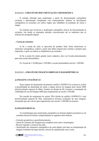 2.1.2.3.1.2 - ATRAVÉS DE DOCUMENTAÇÃO CARTOGRÁFICA

      O método utilizado para atualização a partir de documentação cartográfica
existente e denominado compilação visa essencialmente analisar os documentos
cartográficos já existentes em outros órgãos que trabalham na produção de cartas e
mapas.

       Os métodos que envolvem a atualização cartográfica através de documentação já
existente, vão desde os chamados métodos convencionais até os modernos que se
utilizam da cartografia digital.


- Cartas já existentes

     a) Se a escala da carta se aproxima do produto final, basta selencionar os
elementos cartográficos, reduzir e gerar uma folha original para orientar o preparo para
impressão, o qual vai utilizar os fotoplásticos já existentes.

      b) Se a escala for muito grande (semi cadastro), deve ser levada primeiramente
para uma escala intermediária.

     Ex: Escala de 1:10.000 para 1:250.000, a escala intermediária será de 1:100.000.



2.1.2.3.1.3 - ATRAVÉS DE IMAGENS ORBITAIS E RADARMÉTRICAS


a) IMAGENS ANALÓGICAS

      Pouco depois do lançamento do primeiro satélite LANDSAT já se buscava avaliar
a possibilidade de atualização de cartas e mapas através de imagens pelo sensor MSS
(pixel/resolução espacial de 80m). Estudos na década de 80, levaram a constatação da
viabilidade do uso de Imagem MSS para mapeamento na escala 1:250.000.

      Por ocasião do surgimento do sensor TM à bordo do satélite LANDSAT-5, com
pixel/resolução espacial de 30m, realizaram-se diversas avaliações de suas imagens,
mostrando que são viáveis para mapeamento nas escalas 1:100.000 ou menores.


b) IMAGEM DIGITAL

     As metodologias para atualização cartográfica no formato digital encontram-se em
 constante desenvolvimento compreendendo as seguintes fases básicas:

- Correção geométrica e georeferenciamento.
- Ajuste de contraste das imagens que compõem uma carta e mosaicagem.
- Recorte segundo o contorno da carta.
- Atualização dos elementos cartográficos da carta digital com base na interpretação da
  imagem resultante da etapa anterior, através de superposição com a carta.

           DEPARTAMENTO DE CARTOGRAFIA - DECAR
           APOSTILA DE NOÇÕES BÁSICAS DE CARTOGRAFIA                                107
           JULHO/98
 