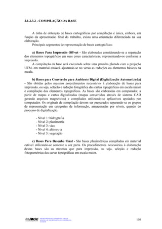 2.1.2.3.2 - COMPILAÇÃO DA BASE


      A linha de obtenção de bases cartográficas por compilação é única, embora, em
função da apresentacão final do trabalho, exista uma orientação diferenciada na sua
elaboração.
      Principais segmentos de representação de bases cartográficas:

      a) Bases Para Impressão Off-set - São elaboradas considerando-se a separação
dos elementos topográficos em suas cores características, representando-os conforme a
impressão.
      A compilação da base será executada sobre uma prancha plotada com a projeção
UTM, em material estável, ajustando-se no verso as reduções ou elementos básicos na
escala.

      b) Bases para Conversão para Ambiente Digital (Digitalização Automatizada)
- São obtidas pelos mesmos procedimentos necessários à elaboração de bases para
impressão, ou seja, seleção e redução fotográfica das cartas topográficas em escala maior
e compilação dos elementos topográficos. As bases são elaboradas em computador, a
partir de mapas e cartas digitalizadas (mapas convertidos através de sistema CAD
gerando arquivos magnéticos) e compilados utilizando-se aplicativos apoiados por
computador. Os originais de compilação devem ser preparados separando-se os grupos
de representação em categorias de informação, armazenadas por níveis, quando do
processo de digitalização.

        - Nível 1: hidrografia
        - Nível 2: planimetria
        - Nível 3: vias
        - Nível 4: altimetria
        - Nível 5: vegetação

      c) Bases Para Desenho Final - São bases planimétricas compiladas em material
estável utilizando-se somente a cor preta. Os procedimentos necessários à elaboração
destas bases são os mesmos que para impressão, ou seja, seleção e redução
fotogramétrica das cartas topográficas em escala maior.




           DEPARTAMENTO DE CARTOGRAFIA - DECAR
           APOSTILA DE NOÇÕES BÁSICAS DE CARTOGRAFIA                                 108
           JULHO/98
 