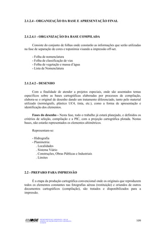 2.1.2.4 - ORGANIZAÇÃO DA BASE E APRESENTAÇÃO FINAL



2.1.2.4.1 - ORGANIZAÇÃO DA BASE COMPILADA

      Consiste do conjunto de folhas onde constarão as informações que serão utilizadas
na fase de separação de cores e toponímia visando a impressão off-set.

     - Folha de nomenclatura
     - Folha de classificação de vias
     - Folha de vegetação e massa d’água
     - Lista de Nomenclatura



2.1.2.4.2 - DESENHO

       Com a finalidade de atender a projetos especiais, onde são assentados temas
específicos sobre as bases cartográficas elaboradas por processos de compilação,
elabora-se o original de desenho dando um tratamento diferenciado, tanto pelo material
utilizado (normógrafo, plástico UC4, tinta, etc.), como a forma de apresentação e
identificação dos elementos.

       Fases do desenho - Nesta fase, todo o trabalho já estará planejado, e definidos os
critérios de seleção, compilação e a PIC, com a projeção cartográfica plotada. Nestas
bases, não estarão representados os elementos altimétricos.

     Representam-se:

     - Hidrografia
     - Planimetria:
        . Localidades
        . Sistema Viário
        . Construções, Obras Públicas e Industriais
        . Limites



2.2 - PREPARO PARA IMPRESSÃO

      É a etapa da produção cartográfica convencional onde os originais que reproduzem
todos os elementos constantes nas fotografias aéreas (restituição) e oriundos de outros
documentos cartográficos (compilação), são tratados e disponibilizados para a
impressão.




           DEPARTAMENTO DE CARTOGRAFIA - DECAR
           APOSTILA DE NOÇÕES BÁSICAS DE CARTOGRAFIA                                 109
           JULHO/98
 