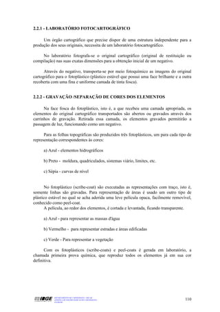 2.2.1 - LABORATÓRIO FOTOCARTOGRÁFICO

     Um órgão cartográfico que precise dispor de uma estrutura independente para a
produção dos seus originais, necessita de um laboratório fotocartográfico.

    No laboratório fotografa-se o original cartográfico (original de restituição ou
compilação) nas suas exatas dimensões para a obtenção inicial de um negativo.

      Através do negativo, transporta-se por meio fotoquímico as imagens do original
cartográfico para o fotoplástico (plástico estável que possui uma face brilhante e a outra
recoberta com uma fina e uniforme camada de tinta fosca).


2.2.2 - GRAVAÇÃO /SEPARAÇÃO DE CORES DOS ELEMENTOS

      Na face fosca do fotoplástico, isto é, a que recebeu uma camada apropriada, os
elementos do original cartográfico transportados são abertos ou gravados através dos
carrinhos de gravação. Retirada essa camada, os elementos gravados permitirão a
passagem de luz, funcionando como um negativo.

      Para as folhas topográficas são produzidos três fotoplásticos, um para cada tipo de
representação correspondentes às cores:

     a) Azul - elementos hidrográficos

     b) Preto - moldura, quadriculados, sistemas viário, limites, etc.

     c) Sépia - curvas de nível


      No fotoplástico (scribe-coat) são executadas as representações com traço, isto é,
somente linhas são gravadas. Para representação de áreas é usado um outro tipo de
plástico estável no qual se acha aderida uma leve película opaca, facilmente removível,
conhecido como peel-coat.
      A película, ao redor dos elementos, é cortada e levantada, ficando transparente.

     a) Azul - para representar as massas d'água

     b) Vermelho - para representar estradas e áreas edificadas

     c) Verde - Para representar a vegetação

      Com os fotoplásticos (scribe-coats) e peel-coats é gerada em laboratório, a
chamada primeira prova química, que reproduz todos os elementos já em sua cor
definitiva.




           DEPARTAMENTO DE CARTOGRAFIA - DECAR
           APOSTILA DE NOÇÕES BÁSICAS DE CARTOGRAFIA                                  110
           JULHO/98
 