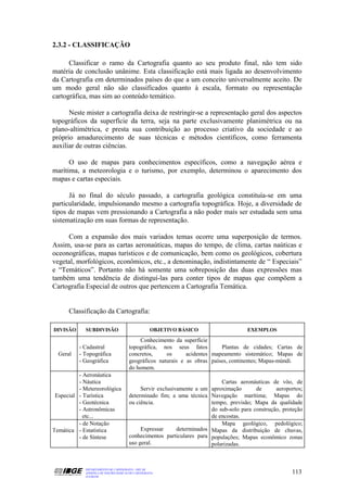 2.3.2 - CLASSIFICAÇÃO

      Classificar o ramo da Cartografia quanto ao seu produto final, não tem sido
matéria de conclusão unânime. Esta classificação está mais ligada ao desenvolvimento
da Cartografia em determinados países do que a um conceito universalmente aceito. De
um modo geral não são classificados quanto à escala, formato ou representação
cartográfica, mas sim ao conteúdo temático.

      Neste mister a cartografia deixa de restringir-se a representação geral dos aspectos
topográficos da superfície da terra, seja na parte exclusivamente planimétrica ou na
plano-altimétrica, e presta sua contribuição ao processo criativo da sociedade e ao
próprio amadurecimento de suas técnicas e métodos científicos, como ferramenta
auxiliar de outras ciências.

      O uso de mapas para conhecimentos específicos, como a navegação aérea e
marítima, a meteorologia e o turismo, por exemplo, determinou o aparecimento dos
mapas e cartas especiais.

      Já no final do século passado, a cartografia geológica constituía-se em uma
particularidade, impulsionando mesmo a cartografia topográfica. Hoje, a diversidade de
tipos de mapas vem pressionando a Cartografia a não poder mais ser estudada sem uma
sistematização em suas formas de representação.

     Com a expansão dos mais variados temas ocorre uma superposição de termos.
Assim, usa-se para as cartas aeronaúticas, mapas do tempo, de clima, cartas naúticas e
oceonográficas, mapas turísticos e de comunicação, bem como os geológicos, cobertura
vegetal, morfológicos, econômicos, etc., a denominação, indistintamente de “ Especiais”
e “Temáticos”. Portanto não há somente uma sobreposição das duas expressões mas
também uma tendência de distinguí-las para conter tipos de mapas que compõem a
Cartografia Especial de outros que pertencem a Cartografia Temática.


      Classificação da Cartografia:

DIVISÃO      SUBDIVISÃO                            OBJETIVO BÁSICO                   EXEMPLOS
                                          Conhecimento da superfície
          - Cadastral                 topográfica, nos seus fatos         Plantas de cidades; Cartas de
  Geral   - Topográfica               concretos,     os      acidentes mapeamento sistemático; Mapas de
          - Geográfica                geográficos naturais e as obras países, continentes; Mapas-múndi.
                                      do homem.
          - Aeronáutica
          - Náutica                                                        Cartas aeronáuticas de vôo, de
          - Metereorológica                Servir exclusivamente a um aproximação        de      aeroportos;
 Especial - Turística                 determinado fim; a uma técnica Navegação marítima; Mapas do
          - Geotécnica                ou ciência.                      tempo, previsão; Mapa da qualidade
          - Astronômicas                                               do sub-solo para construção, proteção
            etc...                                                     de encostas.
          - de Notação                                                     Mapa geológico, pedológico;
Temática - Estatística                     Expressar      determinados Mapas da distribuição de chuvas,
          - de Síntese                conhecimentos particulares para populações; Mapas econômico zonas
                                      uso geral.                       polarizadas.



            DEPARTAMENTO DE CARTOGRAFIA - DECAR
            APOSTILA DE NOÇÕES BÁSICAS DE CARTOGRAFIA                                                  113
            JULHO/98
 