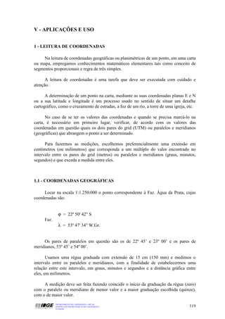 V - APLICAÇÕES E USO


1 - LEITURA DE COORDENADAS

     Na leitura de coordenadas geográficas ou planimétricas de um ponto, em uma carta
ou mapa, empregamos conhecimentos matemáticos elementares tais como conceito de
segmentos proporcionais e regra de três simples.

      A leitura de coordenadas é uma tarefa que deve ser executada com cuidado e
atenção.

      A determinação de um ponto na carta, mediante as suas coordenadas planas E e N
ou a sua latitude e longitude é um processo usado no sentido de situar um detalhe
cartográfico, como o cruzamento de estradas, a foz de um rio, a torre de uma igreja, etc.

      No caso de se ter os valores das coordenadas e quando se precisa marcá-lo na
carta, é necessário em primeiro lugar, verificar, de acordo com os valores das
coordenadas em questão quais os dois pares do grid (UTM) ou paralelos e meridianos
(geográficas) que abrangem o ponto a ser determinado.

      Para fazermos as medições, escolhemos preferencialmente uma extensão em
centímetros (ou milímetros) que corresponda a um múltiplo do valor encontrado no
intervalo entre os pares do grid (metros) ou paralelos e meridianos (graus, minutos,
segundos) e que exceda a medida entre eles.



1.1 - COORDENADAS GEOGRÁFICAS

     Locar na escala 1:1.250.000 o ponto correspondente à Faz. Água da Prata, cujas
coordenadas são:


              ϕ = 22º 50' 42" S
     Faz.
              λ = 53º 47' 34" W.Gr.


     Os pares de paralelos em questão são os de 22º 45’ e 23º 00’ e os pares de
meridianos, 53º 45’ e 54º 00’.

       Usamos uma régua graduada com extensão de 15 cm (150 mm) e medimos o
intervalo entre os paralelos e meridianos, com a finalidade de estabelecermos uma
relação entre este intervalo, em graus, minutos e segundos e a distância gráfica entre
eles, em milímetros.

     A medição deve ser feita fazendo coincidir o início da graduação da régua (zero)
com o paralelo ou meridiano de menor valor e a maior graduação escolhida (quinze),
com o de maior valor.
            DEPARTAMENTO DE CARTOGRAFIA - DECAR
            APOSTILA DE NOÇÕES BÁSICAS DE CARTOGRAFIA                                119
            JULHO/98
 