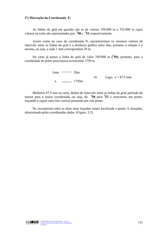 2º) Marcação da Coordenada E:


      As linhas do grid em questão são as de valores 350.000 m e 352.000 m cujos
valores na carta são representados por 350 e 352 respectivamente.

      Assim como no caso da coordenada N, encontraremos os mesmos valores de
intervalo entre as linhas do grid e a distância gráfica entre elas, portanto a relação é a
mesma, ou seja, a cada 1 mm correspondem 20 m.

     Na carta já temos a linha do grid de valor 350.000 m (350), portanto, para a
coordenada do ponto precisamos acrescentar 1750 m.


                          1mm                          20m
                                                               ⇒   Logo, x = 87,5 mm
                             x                         1750m


      Medimos 87,5 mm na carta, dentro do intervalo entre as linhas do grid, partindo da
menor para a maior coordenada, ou seja, de 350 para 352 e marcamos um ponto,
traçando a seguir uma reta vertical passando por este ponto.

     No cruzamento entre as duas retas traçadas estará localizado o ponto A desejado,
determinado pelas coordenadas dadas. (Figura 5.2).




           DEPARTAMENTO DE CARTOGRAFIA - DECAR
           APOSTILA DE NOÇÕES BÁSICAS DE CARTOGRAFIA                                   123
           JULHO/98
 