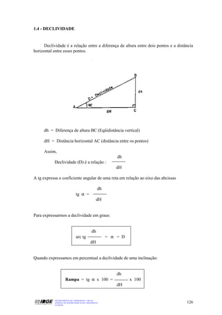 1.4 - DECLIVIDADE


      Declividade é a relação entre a diferença de altura entre dois pontos e a distância
horizontal entre esses pontos.




     dh = Diferença de altura BC (Eqüidistância vertical)

     dH = Distância horizontal AC (distância entre os pontos)

     Assim,
                                                            dh
           Declividade (D) é a relação :
                                                           dH

A tg expressa o coeficiente angular de uma reta em relação ao eixo das abcissas

                                                   dh
                               tg α =
                                                  dH


Para expressarmos a declividade em graus:


                                              dh
                               arc tg                   = α = D
                                             dH


Quando expressamos em percentual a declividade de uma inclinação:


                                                            dh
                     Rampa = tg α x 100 =                         x 100
                                                            dH


           DEPARTAMENTO DE CARTOGRAFIA - DECAR
           APOSTILA DE NOÇÕES BÁSICAS DE CARTOGRAFIA                                 126
           JULHO/98
 