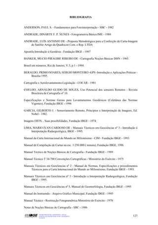 BIBLIOGRAFIA


ANDERSON, PAUL S. - Fundamentos para Fotointerpretação - SBC - 1982

ANDRADE, DINARTE F. P. NUNES - Fotogrametria Básica IME - 1988

ANDRADE, LUÍS ANTONIO DE - Proposta Metodológica para a Confecção de Carta-Imagem
    de Satélite Artigo da Quadricon Com. e Rep. LTDA

Apostila Introdução á Geodésia - Fundação IBGE - 1997

BANKER, MUCIO PIRAGIBE RIBEIRO DE - Cartografia Noções Básicas DHN - 1965.

Brasil em números, Rio de Janeiro, V.3, p.1 - 1994.

BERALDO, PRIMO/SOARES, SERGIO MONTEIRO -GPS -Introdução e Aplicações Práticas -
    Brasília 1995.

Cartografia e Aerolevantamento-Legislação - COCAR - 1981

COELHO, ARNALDO GUIDO DE SOUZA, Uso Potencial dos sensores Remotos - Revista
    Brasileira de Cartografia no 10.

Especificações e Normas Gerais para Levantamentos Geodésicos (Coletânea das Normas
      Vigentes), Fundação IBGE - 1996

GARCIA, GILBERTO J. - Sensoriamento Remoto, Princípios e Interpretação de Imagens, Ed.
    Nobel - 1982.

Imagens ERTS... Suas possibilidades, Fundação IBGE - 1974.

LIMA, MARIO IVAN CARDOSO DE - Manuais Técnicos em Geociências no 3 - Introdução à
    Interpretação Radargeológica, IBGE - 1995.

Manual da Carta Internacional do Mundo ao Milionésimo - CIM - Fundação IBGE - 1993

Manual de Compilação de Cartas na esc. 1:250.000 ( minuta), Fundação IBGE, 1996

Manual Técnico de Noções Básicas de Cartografia - Fundação IBGE - 1989

Manual Técnico T 34-700 Convenções Cartográficas - Ministério do Exército - 1975

Manuais Técnicos em Geocîencias no 2 - Manual de Normas, Especificações e procedimentos
     Técnicos para a Carta Internacional do Mundo ao Milionésimo, Fundação IBGE - 1993.

Manuais Técnicos em Geocîencias no 3 - Introdução a Interpretação Radargeológica, Fundação
     IBGE - 1995.

Manuais Técnicos em Geociências no 5, Manual de Geomorfologia, Fundação IBGE - 1995

Manual do Instruendo - Arquivo Gráfico Municipal, Fundação IBGE - 1995

Manual Técnico - Restituição Fotogramétrica Ministério do Exército - 1976

Notas de Noções Básicas de Cartografia - SBC - 1986

            DEPARTAMENTO DE CARTOGRAFIA - DECAR
            APOSTILA DE NOÇÕES BÁSICAS DE CARTOGRAFIA                                 127
            JULHO/98
 