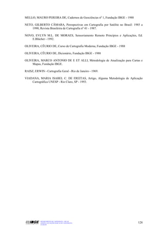 MELLO, MAURO PEREIRA DE, Cadernos de Geociências no 1, Fundação IBGE - 1988

NETO, GILBERTO CÂMARA, Perespectivas em Cartografia por Satélite no Brasil: 1985 a
    1990, Revista Brasileira de Cartografia no 41 - 1987.

NOVO, EVLYN M.L. DE MORAES, Sensoriamento Remoto Princípios e Aplicações, Ed.
    E.Blücher - 1992.

OLIVEIRA, CÊURIO DE, Curso de Cartografia Moderna, Fundação IBGE - 1988

OLIVEIRA, CÊURIO DE, Dicionário, Fundação IBGE - 1988

OLIVEIRA, MARCO ANTONIO DE E ET ALLI, Metodologia de Atualização para Cartas e
    Mapas, Fundação IBGE.

RAISZ, ERWIN - Cartografia Geral - Rio de Janeiro - 1969.

VIADANA, MARIA ISABEL C. DE FREITAS, Artigo, Alguma Metodologia de Aplicação
    Cartográfica UNESP - Rio Claro, SP - 1993.




            DEPARTAMENTO DE CARTOGRAFIA - DECAR
            APOSTILA DE NOÇÕES BÁSICAS DE CARTOGRAFIA                         128
            JULHO/98
 