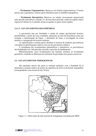 - Nivelamento Trigonométrico: Baseia-se em relações trigonométricas. É menos
preciso que o geométrico, fornece apoio altimétrico para os trabalhos topográficos.

      - Nivelamento Barométrico: Baseia-se na relação inversamente proporcional
entre pressão atmosférica e altitude. É o de mais baixa precisão, usado em regiões onde é
impossível utilizar-se os métodos acima ou quando se queira maior rapidez.


3.1.1.3 - LEVANTAMENTO GRAVIMÉTRICO

       A gravimetria tem por finalidade o estudo do campo gravitacional terrestre,
possibilitando, a partir dos seus resultados, aplicações na área da Geociência como por
exemplo, a determinação da Figura e dimensões da Terra, a investigação da crosta
terrestre e a prospecção de recursos minerais.
       As especificações e normas gerais abordam as técnicas de medições gravimétricas
vinculadas às determinações relativas com uso de gravímetros estáticos.
       À semelhança dos levantamentos planimétricos e altimétricos, os gravimétricos
são desdobrados em: Alta precisão, precisão e para fins de detalhamento.
       Matematicamente, esses levantamentos são bastante similares ao nivelamento
geométrico, medindo-se diferenças de aceleração da gravidade entre pontos sucessivos.


3.2 - LEVANTAMENTOS TOPOGRÁFICOS

      São operações através das quais se realizam medições, com a finalidade de se
determinar a posição relativa de pontos da superfície da Terra no horizonte tropográfico
(correspondente a um círculo de raio 10 km).




     Figura 1.3 - Maior parte da rede nacional de triangulação executada pelo IBGE




           DEPARTAMENTO DE CARTOGRAFIA - DECAR
           APOSTILA DE NOÇÕES BÁSICAS DE CARTOGRAFIA                                  15
           JULHO/98
 