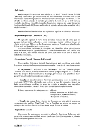 - Referência

      O sistema geodésico adotado para referência é o World Geodetic System de 1984
(WGS-84). Isto acarreta que os resultados dos posicionamentos realizados com o GPS
referem-se a esse sistema geodésico, devendo ser transformados para o sistema SAD-69,
adotado no Brasil, através de metodologia própria. Ressalta-se que o GPS fornece
resultados de altitude elipsoidal, tornando obrigatório o emprego do Mapa Geoidal do
Brasil, produzido pelo IBGE, para a obtenção de altitudes referenciadas ao geóide (nível
médio dos mares).

     O Sistema GPS subdivide-se em três segmentos: espacial, de controle e do usuário.

- Segmento Espacial (A Constelação GPS)

      O segmento espacial do GPS prevê cobertura mundial de tal forma que em
qualquer parte do globo, incluindo os pólos, existam pelo menos 4 satélites visíveis em
relação ao horizonte, 24 horas ao dia. Em algumas regiões da Terra é possível a obtenção
de 8 ou mais satélites visíveis ao mesmo tempo.
      A constelação de satélites GPS, é composta por 24 satélites ativos que circulam a
Terra em órbitas elípticas (quase circulares). A vida útil esperada de cada satélite é de
cerca de 6 anos, mas existem satélites em órbita com mais de 10 anos e ainda em
perfeito funcionamento.

- Segmento de Controle (Sistemas de Controle)

     Compreende o Sistema de Controle Operacional, o qual consiste de uma estação
de controle mestra, estações de monitoramento mundial e estações de controle de campo.

      - Estação mestra: Localiza-se na base FALCON da USAF em Colorado Springs -
Colorado. Esta estação, além de monitorar os satélites que passam pelos EUA, reúne os
dados das estações de monitoramento e de campo, processando-os e gerando os dados
que efetivamente serão transmitidos aos satélites.

      - Estações de monitoramento: Rastreiam continuamente todos os satélites da
constelação NAVSTAR, calculando suas posições a cada 1,5 segundos. Através de
dados meteorológicos, modelam os erros de refração e calculam suas correções,
transmitidas aos satélites e através destes, para os receptores de todo o mundo.

     Existem quatro estações, além da mestra: - Hawai;
                                              - Ilha de Assención, no Atlântico sul;
                                              - Diego Garcia, no Oceano Índico;
                                              - Kwajalein, no Pacífico.

      - Estações de campo: Estas estações são formadas por uma rede de antenas de
rastreamento dos satélites NAVSTAR. Tem a finalidade de ajustar os tempos de
passagem dos satélites, sincronizando-os com o tempo da estação mestra.

- Segmento do Usuário

      O segmento dos usuários está associado às aplicações do sistema. Refere-se a tudo
que se relaciona com a comunidade usuária, os diversos tipos de receptores e os métodos
de posicionamento por eles utilizados.


           DEPARTAMENTO DE CARTOGRAFIA - DECAR
           APOSTILA DE NOÇÕES BÁSICAS DE CARTOGRAFIA                                   17
           JULHO/98
 