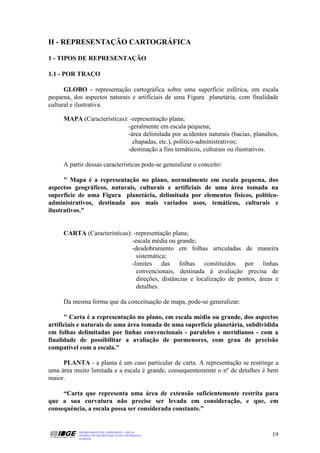 II - REPRESENTAÇÃO CARTOGRÁFICA

1 - TIPOS DE REPRESENTAÇÃO

1.1 - POR TRAÇO

      GLOBO - representação cartográfica sobre uma superfície esférica, em escala
pequena, dos aspectos naturais e artificiais de uma Figura planetária, com finalidade
cultural e ilustrativa.

     MAPA (Características): -representação plana;
                            -geralmente em escala pequena;
                            -área delimitada por acidentes naturais (bacias, planaltos,
                              chapadas, etc.), político-administrativos;
                            -destinação a fins temáticos, culturais ou ilustrativos.

     A partir dessas características pode-se generalizar o conceito:

      " Mapa é a representação no plano, normalmente em escala pequena, dos
aspectos geográficos, naturais, culturais e artificiais de uma área tomada na
superfície de uma Figura planetária, delimitada por elementos físicos, político-
administrativos, destinada aos mais variados usos, temáticos, culturais e
ilustrativos."


     CARTA (Características): -representação plana;
                             -escala média ou grande;
                             -desdobramento em folhas articuladas de maneira
                               sistemática;
                             -limites das folhas constituídos por linhas
                               convencionais, destinada à avaliação precisa de
                               direções, distâncias e localização de pontos, áreas e
                               detalhes.

     Da mesma forma que da conceituação de mapa, pode-se generalizar:

      " Carta é a representação no plano, em escala média ou grande, dos aspectos
artificiais e naturais de uma área tomada de uma superfície planetária, subdividida
em folhas delimitadas por linhas convencionais - paralelos e meridianos - com a
finalidade de possibilitar a avaliação de pormenores, com grau de precisão
compatível com a escala."

     PLANTA - a planta é um caso particular de carta. A representação se restringe a
uma área muito limitada e a escala é grande, consequentemente o nº de detalhes é bem
maior.

     “Carta que representa uma área de extensão suficientemente restrita para
que a sua curvatura não precise ser levada em consideração, e que, em
consequência, a escala possa ser considerada constante.”


           DEPARTAMENTO DE CARTOGRAFIA - DECAR
           APOSTILA DE NOÇÕES BÁSICAS DE CARTOGRAFIA                                19
           JULHO/98
 