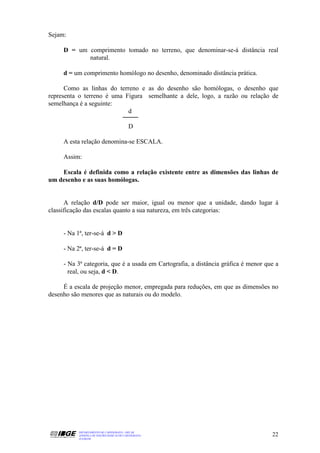 Sejam:

     D = um comprimento tomado no terreno, que denominar-se-á distância real
            natural.

     d = um comprimento homólogo no desenho, denominado distância prática.

      Como as linhas do terreno e as do desenho são homólogas, o desenho que
representa o terreno é uma Figura semelhante a dele, logo, a razão ou relação de
semelhança é a seguinte:
                            d

                                          D

     A esta relação denomina-se ESCALA.

     Assim:

    Escala é definida como a relação existente entre as dimensões das linhas de
um desenho e as suas homólogas.


      A relação d/D pode ser maior, igual ou menor que a unidade, dando lugar à
classificação das escalas quanto a sua natureza, em três categorias:


     - Na 1ª, ter-se-á d > D

     - Na 2ª, ter-se-á d = D

     - Na 3ª categoria, que é a usada em Cartografia, a distância gráfica é menor que a
       real, ou seja, d < D.

     É a escala de projeção menor, empregada para reduções, em que as dimensões no
desenho são menores que as naturais ou do modelo.




          DEPARTAMENTO DE CARTOGRAFIA - DECAR
          APOSTILA DE NOÇÕES BÁSICAS DE CARTOGRAFIA                                 22
          JULHO/98
 