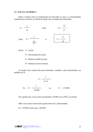 2.3 - ESCALA NUMÉRICA

    Indica a relação entre os comprimentos de uma linha na carta e o correspondente
comprimento no terreno, em forma de fração com a unidade para numerador.


                     1                                                       D
       E =                                               onde          N=
                     N                                                       d


                                     1                                      d
     Logo,          E =                                    ⇒          E =
                                     D                                      D
                                     d


     Sendo: E = escala

                  N = denominador da escala

                  d = distância medida na carta

                  D = distância real (no terreno)


     As escalas mais comuns têm para numerador a unidade e para denominador, um
múltiplo de 10.

                                                            1
                                                E=
                                                          10 X

                                          1
             Ex:         E =                                     ou    E = 1: 25.000
                                      25.000


     Isto significa que 1cm na carta corresponde a 25.000 cm ou 250 m, no terreno.


     OBS: Uma escala é tanto maior quanto menor for o denominador.

     Ex: 1:50.000 é maior que 1:100.000




             DEPARTAMENTO DE CARTOGRAFIA - DECAR
             APOSTILA DE NOÇÕES BÁSICAS DE CARTOGRAFIA                                 23
             JULHO/98
 
