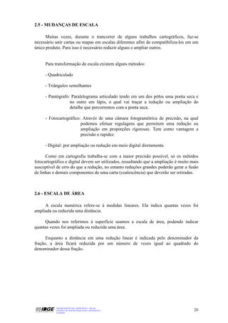 2.5 - MUDANÇAS DE ESCALA

      Muitas vezes, durante o trancorrer de alguns trabalhos cartográficos, faz-se
necessário unir cartas ou mapas em escalas diferentes afim de compatibiliza-los em um
único produto. Para isso é necessário reduzir alguns e ampliar outros.


     Para transformação de escala existem alguns métodos:

     - Quadriculado

     - Triângulos semelhantes

     - Pantógrafo: Paralelograma articulado tendo em um dos pólos uma ponta seca e
                  no outro um lápis, o qual vai traçar a redução ou ampliação do
                  detalhe que percorremos com a ponta seca.

     - Fotocartográfico: Através de uma câmara fotogramétrica de precisão, na qual
                        podemos efetuar regulagens que permitem uma redução ou
                        ampliação em proporções rigorosas. Tem como vantagem a
                        precisão e rapidez.

     - Digital: por ampliação ou redução em meio digital diretamente.

      Como em cartografia trabalha-se com a maior precisão possível, só os métodos
fotocartográfico e digital devem ser utilizados, ressaltando que a ampliação é muito mais
susceptível de erro do que a redução, no entanto reduções grandes poderão gerar a fusão
de linhas e demais componentes de uma carta (coalescência) que deverão ser retiradas.



2.6 - ESCALA DE ÁREA

     A escala numérica refere-se à medidas lineares. Ela indica quantas vezes foi
ampliada ou reduzida uma distância.

     Quando nos referimos à superfície usamos a escala de área, podendo indicar
quantas vezes foi ampliada ou reduzida uma área.

      Enquanto a distância em uma redução linear é indicada pelo denominador da
fração, a área ficará reduzida por um número de vezes igual ao quadrado do
denominador dessa fração.




           DEPARTAMENTO DE CARTOGRAFIA - DECAR
           APOSTILA DE NOÇÕES BÁSICAS DE CARTOGRAFIA                                  26
           JULHO/98
 