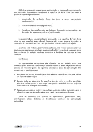 O ideal seria construir uma carta que reunisse todas as propriedades, representando
uma superfície rigorosamente semelhante à superfície da Terra. Esta carta deveria
possuir as seguintes propriedades:

     1- Manutenção da verdadeira forma das áreas a serem representadas
        (conformidade).

     2- Inalterabilidade das áreas (equivalência).

     3- Constância das relações entre as distâncias dos pontos representados e as
        distâncias dos seus correspondentes (equidistância).


      Essas propriedades seriam facilmente conseguidas se a superfície da Terra fosse
plana ou uma superfície desenvolvível. Como tal não ocorre, torna-se impossível a
construção da carta ideal, isto é, da carta que reunisse todas as condições desejadas

      A solução será, portanto, construir uma carta que, sem possuir todas as condições
ideais, possua aquelas que satisfaçam a determinado objetivo. Assim, é necessário ao se
fixar o sistema de projeção escolhido considerar a finalidade da carta que se quer
construir.

     Em Resumo:

      As representações cartográficas são efetuadas, na sua maioria, sobre uma
superfície plana (Plano de Representação onde se desenha o mapa). O problema básico
consiste em relacionar pontos da superfície terrestres ao plano de representação. Isto
compreende as seguintes etapas:

1º) Adoção de um modelo matemático da terra (Geóide) simplificado. Em geral, esfera
    ou elipsóide de revolução;

2º) Projetar todos os elementos da superfície terrestre sobre o modelo escolhido.
    (Atenção: tudo o que se vê num mapa corresponde à superfície terrestre projetada
    sobre o nível do mar aproximadamente);

3º) Relacionar por processo projetivo ou analítico pontos do modelo matemático com o
    plano de representação escolhendo-se uma escala e sistema de coordenadas.

      Antes de entrarmos nas técnicas de representação propriamente ditas,
introduziremos alguns Sistemas de Coordenadas utilizados na representação
cartográfica.




           DEPARTAMENTO DE CARTOGRAFIA - DECAR
           APOSTILA DE NOÇÕES BÁSICAS DE CARTOGRAFIA                                 28
           JULHO/98
 
