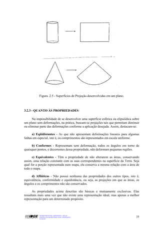 Figura .2.5 - Superfícies de Projeção desenvolvidas em um plano.



3.2.3 - QUANTO ÀS PROPRIEDADES

      Na impossibilidade de se desenvolver uma superfície esférica ou elipsóidica sobre
um plano sem deformações, na prática, buscam-se projeções tais que permitam diminuir
ou eliminar parte das deformações conforme a aplicação desejada. Assim, destacam-se:

      a) Eqüidistantes - As que não apresentam deformações lineares para algumas
linhas em especial, isto é, os comprimentos são representados em escala uniforme.

      b) Conformes - Representam sem deformação, todos os ângulos em torno de
quaisquer pontos, e decorrentes dessa propriedade, não deformam pequenas regiões.

      c) Equivalentes - Têm a propriedade de não alterarem as áreas, conservando
assim, uma relação constante com as suas correspondentes na superfície da Terra. Seja
qual for a porção representada num mapa, ela conserva a mesma relação com a área de
todo o mapa.

     d) Afiláticas - Não possui nenhuma das propriedades dos outros tipos, isto é,
equivalência, conformidade e equidistância, ou seja, as projeções em que as áreas, os
ângulos e os comprimentos não são conservados.

      As propriedades acima descritas são básicas e mutuamente exclusivas. Elas
ressaltam mais uma vez que não existe uma representação ideal, mas apenas a melhor
representação para um determinado propósito.




           DEPARTAMENTO DE CARTOGRAFIA - DECAR
           APOSTILA DE NOÇÕES BÁSICAS DE CARTOGRAFIA                                35
           JULHO/98
 