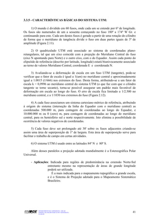 3.3.5 - CARACTERÍSTICAS BÁSICAS DO SISTEMA UTM:

      1) O mundo é dividido em 60 fusos, onde cada um se estende por 6º de longitude.
Os fusos são numerados de um a sessenta começando no fuso 180º a 174º W Gr. e
continuando para este. Cada um destes fusos é gerado a partir de uma rotação do cilindro
de forma que o meridiano de tangência divide o fuso em duas partes iguais de 3º de
amplitude (Figura 2.11).

      2) O quadriculado UTM está associado ao sistema de coordenadas plano-
retangulares, tal que um eixo coincide com a projeção do Meridiano Central do fuso
(eixo N apontando para Norte) e o outro eixo, com o do Equador. Assim cada ponto do
elipsóide de referência (descrito por latitude, longitude) estará biunivocamente associado
ao terno de valores Meridiano Central, coordenada E e coordenada N.

      3) Avaliando-se a deformação de escala em um fuso UTM (tangente), pode-se
verificar que o fator de escala é igual a 1(um) no meridiano central e aproximadamente
igual a 1.0015 (1/666) nos extremos do fuso. Desta forma, atribuindo-se a um fator de
escala k = 0,9996 ao meridiano central do sistema UTM (o que faz com que o cilindro
tangente se torne secante), torna-se possível assegurar um padrão mais favorável de
deformação em escala ao longo do fuso. O erro de escala fica limitado a 1/2.500 no
meridiano central, e a 1/1030 nos extremos do fuso (Figura 2.12).

      4) A cada fuso associamos um sistema cartesiano métrico de referência, atribuindo
à origem do sistema (interseção da linha do Equador com o meridiano central) as
coordenadas 500.000 m, para contagem de coordenadas ao longo do Equador, e
10.000.000 m ou 0 (zero) m, para contagem de coordenadas ao longo do meridiano
central, para os hemisfério sul e norte respectivamente. Isto elimina a possibilidade de
ocorrência de valores negativos de coordenadas.

       5) Cada fuso deve ser prolongado até 30' sobre os fusos adjacentes criando-se
assim uma área de superposição de 1º de largura. Esta área de superposição serve para
facilitar o trabalho de campo em certas atividades.

     6) O sistema UTM é usado entre as latitudes 84º N e 80º S.

     Além desses paralelos a projeção adotada mundialmente é a Estereográfica Polar
Universal.

     - Aplicações: Indicada para regiões de predominância na extensão Norte-Sul
                 entretanto mesmo na representação de áreas de grande longitude
                 poderá ser utilizada.
                    É a mais indicada para o mapeamento topográfico a grande escala,
                 e é o Sistema de Projeção adotado para o Mapeamento Sistemático
                 Brasileiro.




           DEPARTAMENTO DE CARTOGRAFIA - DECAR
           APOSTILA DE NOÇÕES BÁSICAS DE CARTOGRAFIA                                   41
           JULHO/98
 