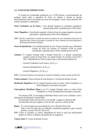 3.4 - CONCEITOS IMPORTANTES

      O sistema de coordenadas geodésicas ou o UTM permite o posicionamento de
qualquer ponto sobre a superfície da Terra, no entanto é comum se desejar
posicionamento relativo de direção nos casos de navegação. Assim, ficam definidos três
vetores associados a cada ponto:

Norte Verdadeiro ou de Gauss - Com direção tangente ao meridiano (geodésico)
                               passante pelo ponto e apontado para o Polo Norte.

Norte Magnético - Com direção tangente à linha de força do campo magnético passante
                  pelo ponto e apontado para o Polo Norte Magnético.

OBS.: Devido à significativa variação da ordem de minutos de arco anualmente deste polo ao
       longo dos anos, torna-se necessária a correção do valor constantes da carta/mapa para a
       data do posicionamento desejado.

Norte da Quadrícula - Com direção paralela ao eixo N (que coincide com o Meridiano
                     Central do fuso) do Sistema de Projeção UTM no ponto
                     considerado e apontado para o Norte (sentido positivo de N)

Azimute: É o ângulo formado entre a direção Norte-Sul e a direção considerada,
         contado à partir do Polo Norte, no sentido horário. O Azimute varia de 0º a
         360º e dependendo do Norte ao qual esteja a referenciado podemos ter:

          - Azimute Verdadeiro ou de Gauss ( Az G AB )

          - Azimute da Quadrícula ( Az Q AB )

          - Azimute Magnético ( Az M AB )

OBS.: O azimute Geodésico corresponde ao Azimute Verdadeiro contato a partir do Polo Sul.

Contra-azimute: Contra-Azimute de uma direção é o Azimute da direção inversa.

Declinação Magnética ( δ ): É o ângulo formado entre os vetores Norte Verdadeiro e o
                           Norte Magnético associado a um ponto.

Convergência Meridiana Plana ( γ ): É o ângulo formado entre os vetores Norte
                        Verdadeiro e o Norte da Quadrícula associado a um ponto.

      No sistema UTM, a Convergência Meridiana Plana cresce com a latitude e com o
afastamento do Meridiano Central (MC).
      No hemisfério Norte ela é positiva a Este do MC e negativa a Oeste do MC.
      No hemisfério Sul ela é negativa a Este do MC e positiva a Oeste do MC.

Rumo: É o menor ângulo que uma direção faz com a Direção Norte- Sul.
      Após o valor do rumo deve ser indicado o quadrante geográfico a que o mesmo
      pertence, ou seja: NO, NE, SO ou SE.
OBS: Como os azimutes, os rumos, dependendo do norte ao qual são referenciados
    podem ser: Rumo verdadeiro, da quadrícula ou magnético.

Contra-rumo: É o rumo da direção inversa.



            DEPARTAMENTO DE CARTOGRAFIA - DECAR
            APOSTILA DE NOÇÕES BÁSICAS DE CARTOGRAFIA                                      43
            JULHO/98
 