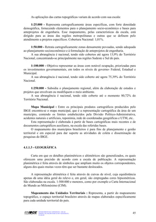 As aplicações das cartas topográficas variam de acordo com sua escala:

      1:25.000 - Representa cartograficamente áreas específicas, com forte densidade
demográfica, fornecendo elementos para o planejamento socio-econômico e bases para
anteprojetos de engenharia. Esse mapeamento, pelas características da escala, está
dirigido para as áreas das regiões metropolitanas e outras que se definem pelo
atendimento a projetos específicos. Cobertura Nacional: 1,01%.

      1:50.000 - Retrata cartograficamente zonas densamente povoadas, sendo adequada
ao planejamento socioeconômico e à formulação de anteprojetos de engenharia.
      A sua abrangência é nacional, tendo sido cobertos até agora 13,9% do Território
Nacional, concentrando-se principalmente nas regiões Sudeste e Sul do país.

      1:100.000 - Objetiva representar as áreas com notável ocupação, priorizadas para
os investimentos governamentais, em todos os níveis de governo- Federal, Estadual e
Municipal.
      A sua abrangência é nacional, tendo sido coberto até agora 75,39% do Território
Nacional.

      1:250.000 - Subsidia o planejamento regional, além da elaboração de estudos e
projetos que envolvam ou modifiquem o meio ambiente.
      A sua abrangência é nacional, tendo sido coberto até o momento 80,72% do
Território Nacional.

       Mapa Municipal : Entre os principais produtos cartográficos produzidos pelo
IBGE encontra-se o mapa municipal, que é a representação cartográfica da área de um
município, contendo os limites estabelecidos pela Divisão Político-Administrativa,
acidentes naturais e artificiais, toponímia, rede de coordenadas geográficas e UTM, etc..
       Esta representação é elaborada à partir de bases cartográficas mais recentes e de
documentos cartográficos auxiliares, na escala das referidas bases.
       O mapeamento dos municípios brasileiros é para fins de planejamento e gestão
territorial e em especial para dar suporte as atividades de coleta e disseminação de
pesquisas do IBGE.


4.1.1.3 - GEOGRÁFICA

      Carta em que os detalhes planimétricos e altimétricos são generalizados, os quais
oferecem uma precisão de acordo com a escala de publicação. A representação
planimétrica é feita através de símbolos que ampliam muito os objetos correspondentes,
alguns dos quais muitas vezes têm que ser bastante deslocados.

      A representação altimétrica é feita através de curvas de nível, cuja equidistância
apenas dá uma idéia geral do relevo e, em geral, são empregadas cores hipsométricas.
São elaboradas na escala. 1:500.000 e menores, como por exemplo a Carta Internacional
do Mundo ao Milionésimo (CIM).

      Mapeamento das Unidades Territoriais : Representa, a partir do mapeamento
topográfico, o espaço territorial brasileiro através de mapas elaborados especificamente
para cada unidade territorial do país.


           DEPARTAMENTO DE CARTOGRAFIA - DECAR
           APOSTILA DE NOÇÕES BÁSICAS DE CARTOGRAFIA                                  45
           JULHO/98
 
