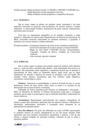 Produtos gerados:-Mapas do Brasil (escalas 1:2.500.000,1:5.000.000,1:10.000.000, etc.).
                 -Mapas Regionais (escalas geográficas diversas).
                 -Mapas Estaduais (escalas geográficas e topográficas diversas).


4.1.2 - TEMÁTICA

      São as cartas, mapas ou plantas em qualquer escala, destinadas a um tema
específico, necessária às pesquisas sócio-econômicas, de recursos naturais e estudos
ambientais. A representação temática, distintamente da geral, exprime conhecimentos
particulares para uso geral.

       Com base no mapeamento topográfico ou de unidades territoriais, o mapa
temático, é elaborado em especial pelos Departamentos da Diretoria de Geociências do
IBGE, associando elementos relacionados às estruturas territoriais, à geografia, à
estatística, aos recursos naturais e estudos ambientais.

Principais produtos: -Cartogramas temáticos das áreas social, econômica territorial,etc.
                     -Cartas do levantamento de recursos naturais (volumes RADAM).
                     -Mapas da série Brasil 1:5.000.000 (Escolar, Geomorfológico,
                       Vegetação, Unidades de Relevo, Unidades de Conservação
                       Federais).
                     - Atlas nacional, regional e estadual.

4.1.3 - ESPECIAL

      São as cartas, mapas ou plantas para grandes grupos de usuários muito distintos
entre si, e cada um deles, concebido para atender a uma determinada faixa técnica ou
científica. São documentos muito específicos e sumamente técnicos que se destinam à
representação de fatos, dados ou fenômenos típicos, tendo assim, que se cingir
rigidamente aos métodos e objetivos do assunto ou atividade a que está ligado. Por
exemplo: Cartas náuticas, aeronáuticas, para fins militares, mapa magnético,
astronômico, meteorológico e outros.

       Náuticas: Representa as profundidades, a natureza do fundo do mar, as curvas
batimétricas, bancos de areia, recifes, faróis, boias, as marés e as correntes de um
determinado mar ou áreas terrestres e marítimas.
       Elaboradas de forma sistemática pela Diretoria de Hidrografia e Navegação -
DHN, do Ministério da Marinha. O Sistema Internacional exige para a navegação
marítima, seja de carga ou de passageiros, que se mantenha atualizado o mapeamento do
litoral e hidrovias.

      Aeronáuticas: Representação particularizada dos aspectos cartográficos do
terreno, ou parte dele, destinada a apresentar além de aspectos culturais e hidrográficos,
informações suplementares necessárias à navegação aérea, pilotagem ou ao
planejamento de operações aéreas.

      Para fins militares: Em geral, são elaboradas na escala 1:25.000, representando
os acidentes naturais do terreno, indispensáveis ao uso das forças armadas. Pode
representar uma área litorânea características topográficas e náuticas, a fim de que
ofereça a máxima utilidade em operações militares, sobretudo no que se refere a
operações anfíbias.

           DEPARTAMENTO DE CARTOGRAFIA - DECAR
           APOSTILA DE NOÇÕES BÁSICAS DE CARTOGRAFIA                                   46
           JULHO/98
 