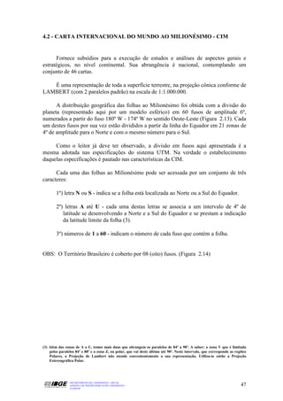 4.2 - CARTA INTERNACIONAL DO MUNDO AO MILIONÉSIMO - CIM


      Fornece subsídios para a execução de estudos e análises de aspectos gerais e
estratégicos, no nível continental. Sua abrangência é nacional, contemplando um
conjunto de 46 cartas.

   É uma representação de toda a superfície terrestre, na projeção cônica conforme de
LAMBERT (com 2 paralelos padrão) na escala de 1:1.000.000.

      A distribuição geográfica das folhas ao Milionésimo foi obtida com a divisão do
planeta (representado aqui por um modelo esférico) em 60 fusos de amplitude 6º,
numerados a partir do fuso 180º W - 174º W no sentido Oeste-Leste (Figura 2.13). Cada
um destes fusos por sua vez estão divididos a partir da linha do Equador em 21 zonas de
4º de amplitude para o Norte e com o mesmo número para o Sul.

     Como o leitor já deve ter observado, a divisão em fusos aqui apresentada é a
mesma adotada nas especificações do sistema UTM. Na verdade o estabelecimento
daquelas especificações é pautado nas características da CIM.

      Cada uma das folhas ao Milionésimo pode ser acessada por um conjunto de três
caracteres:

        1º) letra N ou S - indica se a folha está localizada ao Norte ou a Sul do Equador.

        2º) letras A até U - cada uma destas letras se associa a um intervalo de 4º de
           latitude se desenvolvendo a Norte e a Sul do Equador e se prestam a indicação
           da latitude limite da folha (3).

        3º) números de 1 a 60 - indicam o número de cada fuso que contém a folha.


OBS: O Território Brasileiro é coberto por 08 (oito) fusos. (Figura 2.14)




(3) Além das zonas de A a U, temos mais duas que abrangem os paralelos de 84º a 90º. A saber: a zona V que é limitada
    pelos paralelos 84º e 88º e a zona Z, ou polar, que vai deste último até 90º. Neste intervalo, que corresponde as regiões
    Polares, a Projeção de Lambert não atende convenientemente a sua representação. Utiliza-se então a Projeção
    Estereográfica Polar.




                DEPARTAMENTO DE CARTOGRAFIA - DECAR
                APOSTILA DE NOÇÕES BÁSICAS DE CARTOGRAFIA                                                                47
                JULHO/98
 
