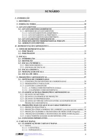 SUMÁRIO

I - INTRODUÇÃO
  1 - HISTÓRICO........................................................................................................................ 9
  2 - FORMA DA TERRA ........................................................................................................ 10
  3 - LEVANTAMENTOS ........................................................................................................ 12
    3.1 - LEVANTAMENTOS GEODÉSICOS ...................................................................... 13
       3.1.1 - MÉTODOS DE LEVANTAMENTOS
          3.1.1.1 - LEVANTAMENTO PLANIMÉTRICO......................................................... 14
          3.1.1.2 - LEVANTAMENTO ALTIMÉTRICO ........................................................... 14
          3.1.1.3 - LEVANTAMENTO GRAVIMÉTRICO........................................................ 15
    3.2 - LEVANTAMENTOS TOPOGRÁFICOS ................................................................ 15
    3.3 - POSICIONAMENTO TRIDIMENSIONAL POR GPS ......................................... 16
    3.4 - AEROLEVANTAMENTOS ...................................................................................... 18
II - REPRESENTAÇÃO CARTOGRÁFICA ............................................................................. 15
  1 - TIPOS DE REPRESENTAÇÃO
    1.1 - POR TRAÇO .............................................................................................................. 19
    1.2 - POR IMAGEM ........................................................................................................... 20
  2 - ESCALA
    2.1 - INTRODUÇÃO........................................................................................................... 21
    2.2 - DEFINIÇÃO ............................................................................................................... 21
    2.3 - ESCALA NUMÉRICA............................................................................................... 23
       2.3.1 - PRECISÃO GRÁFICA .......................................................................................... 24
       2.3.2 - ESCOLHA DE ESCALAS .................................................................................... 24
    2.4 - ESCALA GRÁFICA................................................................................................... 25
    2.5 - MUDANÇAS DE ESCALA ....................................................................................... 26
    2.6 - ESCALA DE ÁREA ................................................................................................... 26
  3 - PROJEÇÕES CARTOGRÁFICAS................................................................................. 27
    3.1 - SISTEMAS DE COORDENADAS
       3.1.1 - CONSTRUÇÃO DO SISTEMA DE COORDENADAS....................................... 29
       3.1.2 - MERIDIANOS E PARALELOS............................................................................ 30
       3.1.3 - LATITUDE E LONGITUDE
          3.1.3.1. - A TERRA COMO REFERÊNCIA (Esfera) .................................................. 31
          3.1.3.2. - O ELIPSÓIDE COMO REFERÊNCIA ......................................................... 32
    3.2 - CLASSIFICAÇÃO DAS PROJEÇÕES CARTOGRÁFICAS ............................... 32
       3.2.1 - QUANTO AO MÉTODO ...................................................................................... 33
       3.2.2 - QUANTO À SUPERFÍCIE DE PROJEÇÃO ........................................................ 33
       3.2.3 - QUANTO ÀS PROPRIEDADES .......................................................................... 35
       3.2.4 - QUANTO AO TIPO DE CONTATO ENTRE AS SUPERFÍCIES DE
               PROJEÇÃO E REFERÊNCIA ............................................................................... 36
    3.3 - PROJEÇÕES MAIS USUAIS E SUAS CARACTERÍSTICAS
       3.3.1 - PROJEÇÃO POLICÔNICA................................................................................... 37
       3.3.2 - PROJEÇÃO CÔNICA NORMAL DE LAMBERT (com dois paralelos padrão) . 38
       3.3.3 - PROJEÇÃO CILÍNDRICA TRANSVERSA DE MERCATOR (Tangente)......... 39
       3.3.4 - PROJEÇÃO CILÍNDRICA TRANSVERSA DE MERCATOR (Secante) .......... 40
       3.3.5 - CARACTERÍSTICAS BÁSICAS DO SISTEMA UTM: ...................................... 41
    3.4 - CONCEITOS IMPORTANTES................................................................................ 43
  4 - CARTAS E MAPAS
    4.1 - CLASSIFICAÇÃO DE CARTAS E MAPAS........................................................... 44
       4.1.1 - GERAL................................................................................................................... 44
          4.1.1.1 - CADASTRAL ................................................................................................ 44
          4.1.1.2 - TOPOGRÁFICA ............................................................................................ 44
                 DEPARTAMENTO DE CARTOGRAFIA - DECAR
                 APOSTILA DE NOÇÕES BÁSICAS DE CARTOGRAFIA                                                                              6
                 JULHO/98
 