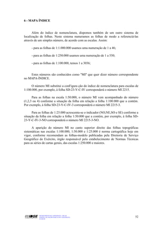 6 - MAPA ÍNDICE


      Além do índice de nomenclatura, dispomos também de um outro sistema de
localização de folhas. Neste sistema numeramos as folhas de modo a referenciá-las
através de um simples número, de acordo com as escalas. Assim:

     - para as folhas de 1:1.000.000 usamos uma numeração de 1 a 46;

     - para as folhas de 1:250.000 usamos uma numeração de 1 a 550;

     - para as folhas de 1:100.000, temos 1 a 3036;


    Estes números são conhecidos como "MI" que quer dizer número correspondente
no MAPA-ÍNDICE.

     O número MI substitui a conFigura ção do índice de nomenclatura para escalas de
1:100.000, por exemplo, à folha SD-23-Y-C-IV corresponderá o número MI 2215.

      Para as folhas na escala 1:50.000, o número MI vem acompanhado do número
(1,2,3 ou 4) conforme a situação da folha em relação a folha 1:100.000 que a contém.
Por exemplo, à folha SD-23-Y-C-IV-3 corresponderá o número MI 2215-3.

      Para as folhas de 1:25.000 acrescenta-se o indicador (NO,NE,SO e SE) conforme a
situação da folha em relação a folha 1:50.000 que a contém, por exemplo, à folha SD-
23-Y-C-IV-3-NO corresponderá o número MI 2215-3-NO.

      A aparição do número MI no canto superior direito das folhas topográficas
sistemáticas nas escalas 1:100.000, 1:50.000 e 1:25.000 é norma cartográfica hoje em
vigor, conforme recomendam as folhas-modelo publicadas pela Diretoria de Serviço
Geográfico do Exército, órgão responsável pelo estabelecimento de Normas Técnicas
para as séries de cartas gerais, das escalas 1:250.000 e maiores.




           DEPARTAMENTO DE CARTOGRAFIA - DECAR
           APOSTILA DE NOÇÕES BÁSICAS DE CARTOGRAFIA                              52
           JULHO/98
 