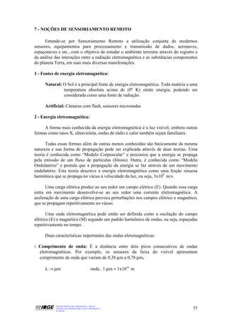 7 - NOÇÕES DE SENSORIAMENTO REMOTO

      Entende-se por Sensoriamento Remoto a utilização conjunta de modernos
sensores, equipamentos para processamento e transmissão de dados, aeronaves,
espaçonaves e etc., com o objetivo de estudar o ambiente terrestre através do registro e
da análise das interações entre a radiação eletromagnética e as substâncias componentes
do planeta Terra, em suas mais diversas manifestações.

1 - Fontes de energia eletromagnética:

     Natural: O Sol é a principal fonte de energia eletromagnética. Toda matéria a uma
              temperatura absoluta acima de (0º K) emite energia, podendo ser
              considerada como uma fonte de radiação.

     Artificial: Câmaras com flash, sensores microondas

2 - Energia eletromagnética:

     A forma mais conhecida da energia eletromagnética é a luz visível, embora outras
formas como raios X, ultravioleta, ondas de rádio e calor também sejam familiares.

      Todas essas formas além de outras menos conhecidas são basicamente da mesma
natureza e sua forma de propagação pode ser explicada através de duas teorias. Uma
teoria é conhecida como “Modelo Corpuscular” e preconiza que a energia se propaga
pela emissão de um fluxo de partículas (fótons). Outra, é conhecida como “Modelo
Ondulatório” e postula que a propagação da energia se faz através de um movimento
ondulatório. Esta teoria descreve a energia eletromagnética como uma feição sinuosa
harmônica que se propaga no vácuo à velocidade da luz, ou seja, 3x108 m/s.

      Uma carga elétrica produz ao seu redor um campo elétrico (E). Quando essa carga
entra em movimento desenvolve-se ao seu redor uma corrente eletromagnética. A
aceleração de uma carga elétrica provoca perturbações nos campos elétrico e magnético,
que se propagam repetitivamente no vácuo.

       Uma onda eletromagnética pode então ser definida como a oscilação do campo
elétrico (E) e magnético (M) segundo um padrão harmônico de ondas, ou seja, espaçadas
repetitivamente no tempo.

     Duas características importantes das ondas eletomagnéticas:

- Comprimento de onda: É a distância entre dois picos consecutivos de ondas
  eletromagnéticas. Por exemplo, os sensores da faixa do visível apresentam
  comprimento de onda que variam de 0,38 µm a 0,78 µm.

     λ → µm                                onde, 1 µm = 1x10-6 m




           DEPARTAMENTO DE CARTOGRAFIA - DECAR
           APOSTILA DE NOÇÕES BÁSICAS DE CARTOGRAFIA                                 53
           JULHO/98
 