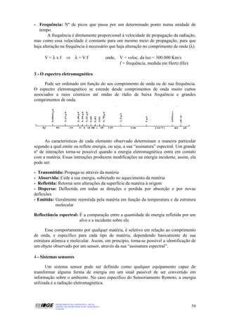 - Frequência: Nº de picos que passa por um determinado ponto numa unidade de
   tempo.
        A frequência é diretamente proporcional à velocidade de propagação da radiação,
mas como essa velocidade é constante para um mesmo meio de propagação, para que
haja alteração na frequência é necessário que haja alteração no comprimento de onda (λ).

     V=λxf ⇒                 λ = V/f                   onde, V = veloc. da luz = 300.000 Km/s
                                                             f = frequência, medida em Hertz (Hz)

3 - O espectro eletromagnético

      Pode ser ordenado em função do seu comprimento de onda ou de sua frequência.
O espectro eletromagnético se estende desde comprimentos de onda muito curtos
associados a raios cósmicos até ondas de rádio de baixa frequência e grandes
comprimentos de onda.




     As características de cada elemento observado determinam a maneira particular
segundo a qual emite ou reflete energia, ou seja, a sua “assinatura” espectral. Um grande
nº de interações torna-se possível quando a energia eletromagnética entra em contato
com a matéria. Essas interações produzem modificações na energia incidente, assim, ela
pode ser:

- Transmitida: Propaga-se através da matéria
- Absorvida: Cede a sua energia, sobretudo no aquecimento da matéria
- Refletida: Retorna sem alterações da superfície da matéria à origem
- Dispersa: Deflectida em todas as direções e perdida por absorção e por novas
deflexões
- Emitida: Geralmente reemitida pela matéria em função da temperatura e da estrutura
           molecular

Reflectância espectral: É a comparação entre a quantidade de energia refletida por um
                        alvo e a incidente sobre ele.

      Esse comportamento por qualquer matéria, é seletivo em relação ao comprimento
de onda, e específico para cada tipo de matéria, dependendo basicamente de sua
estrutura atômica e molecular. Assim, em princípio, torna-se possível a identificação de
um objeto observado por um sensor, através da sua “assinatura espectral”.

4 - Sistemas sensores

       Um sistema sensor pode ser definido como qualquer equipamento capaz de
transformar alguma forma de energia em um sinal passível de ser convertido em
informação sobre o ambiente. No caso específico do Sensoriamento Remoto, a energia
utilizada é a radiação eletromagnética.



           DEPARTAMENTO DE CARTOGRAFIA - DECAR
           APOSTILA DE NOÇÕES BÁSICAS DE CARTOGRAFIA                                                54
           JULHO/98
 
