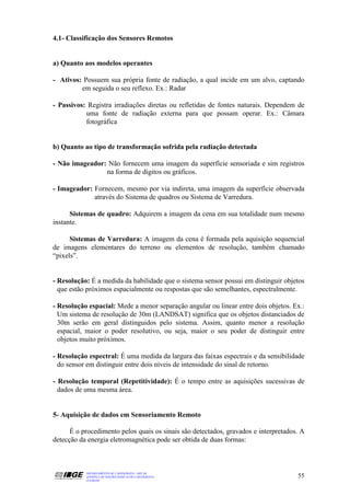 4.1- Classificação dos Sensores Remotos


a) Quanto aos modelos operantes

- Ativos: Possuem sua própria fonte de radiação, a qual incide em um alvo, captando
         em seguida o seu reflexo. Ex.: Radar

- Passivos: Registra irradiações diretas ou refletidas de fontes naturais. Dependem de
           uma fonte de radiação externa para que possam operar. Ex.: Câmara
           fotográfica


b) Quanto ao tipo de transformação sofrida pela radiação detectada

- Não imageador: Não fornecem uma imagem da superfície sensoriada e sim registros
                na forma de dígitos ou gráficos.

- Imageador: Fornecem, mesmo por via indireta, uma imagem da superfície observada
             através do Sistema de quadros ou Sistema de Varredura.

      Sistemas de quadro: Adquirem a imagem da cena em sua totalidade num mesmo
instante.

      Sistemas de Varredura: A imagem da cena é formada pela aquisição sequencial
de imagens elementares do terreno ou elementos de resolução, também chamado
“pixels”.


- Resolução: É a medida da habilidade que o sistema sensor possui em distinguir objetos
  que estão próximos espacialmente ou respostas que são semelhantes, espectralmente.

- Resolução espacial: Mede a menor separação angular ou linear entre dois objetos. Ex.:
  Um sistema de resolução de 30m (LANDSAT) significa que os objetos distanciados de
  30m serão em geral distinguidos pelo sistema. Assim, quanto menor a resolução
  espacial, maior o poder resolutivo, ou seja, maior o seu poder de distinguir entre
  objetos muito próximos.

- Resolução espectral: É uma medida da largura das faixas espectrais e da sensibilidade
  do sensor em distinguir entre dois níveis de intensidade do sinal de retorno.

- Resolução temporal (Repetitividade): É o tempo entre as aquisições sucessivas de
  dados de uma mesma área.


5- Aquisição de dados em Sensoriamento Remoto

      É o procedimento pelos quais os sinais são detectados, gravados e interpretados. A
detecção da energia eletromagnética pode ser obtida de duas formas:



           DEPARTAMENTO DE CARTOGRAFIA - DECAR
           APOSTILA DE NOÇÕES BÁSICAS DE CARTOGRAFIA                                 55
           JULHO/98
 