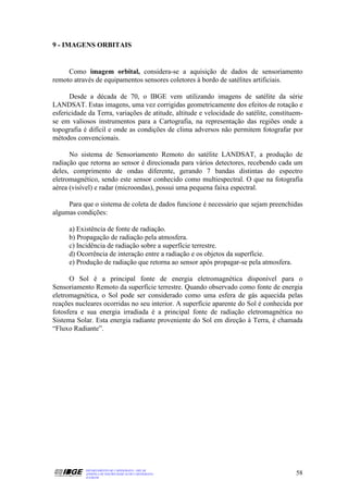9 - IMAGENS ORBITAIS


     Como imagem orbital, considera-se a aquisição de dados de sensoriamento
remoto através de equipamentos sensores coletores à bordo de satélites artificiais.

      Desde a década de 70, o IBGE vem utilizando imagens de satélite da série
LANDSAT. Estas imagens, uma vez corrigidas geometricamente dos efeitos de rotação e
esfericidade da Terra, variações de atitude, altitude e velocidade do satélite, constituem-
se em valiosos instrumentos para a Cartografia, na representação das regiões onde a
topografia é difícil e onde as condições de clima adversos não permitem fotografar por
métodos convencionais.

      No sistema de Sensoriamento Remoto do satélite LANDSAT, a produção de
radiação que retorna ao sensor é direcionada para vários detectores, recebendo cada um
deles, comprimento de ondas diferente, gerando 7 bandas distintas do espectro
eletromagnético, sendo este sensor conhecido como multiespectral. O que na fotografia
aérea (visível) e radar (microondas), possui uma pequena faixa espectral.

     Para que o sistema de coleta de dados funcione é necessário que sejam preenchidas
algumas condições:

      a) Existência de fonte de radiação.
      b) Propagação de radiação pela atmosfera.
      c) Incidência de radiação sobre a superfície terrestre.
      d) Ocorrência de interação entre a radiação e os objetos da superfície.
      e) Produção de radiação que retorna ao sensor após propagar-se pela atmosfera.

      O Sol é a principal fonte de energia eletromagnética disponível para o
Sensoriamento Remoto da superfície terrestre. Quando observado como fonte de energia
eletromagnética, o Sol pode ser considerado como uma esfera de gás aquecida pelas
reações nucleares ocorridas no seu interior. A superfície aparente do Sol é conhecida por
fotosfera e sua energia irradiada é a principal fonte de radiação eletromagnética no
Sistema Solar. Esta energia radiante proveniente do Sol em direção à Terra, é chamada
“Fluxo Radiante”.




            DEPARTAMENTO DE CARTOGRAFIA - DECAR
            APOSTILA DE NOÇÕES BÁSICAS DE CARTOGRAFIA                                   58
            JULHO/98
 