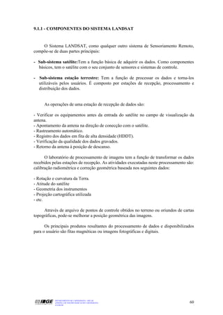 9.1.1 - COMPONENTES DO SISTEMA LANDSAT


    O Sistema LANDSAT, como qualquer outro sistema de Sensoriamento Remoto,
compõe-se de duas partes principais:

- Sub-sistema satélite:Tem a função básica de adquirir os dados. Como componentes
  básicos, tem o satélite com o seu conjunto de sensores e sistemas de controle.

- Sub-sistema estação terrestre: Tem a função de processar os dados e torna-los
  utilizáveis pelos usuários. É composto por estações de recepção, processamento e
  distribuição dos dados.


      As operações de uma estação de recepção de dados são:

- Verificar os equipamentos antes da entrada do satélite no campo de visualização da
antena.
- Apontamento da antena na direção de conecção com o satélite.
- Rastreamento automático.
- Registro dos dados em fita de alta densidade (HDDT).
- Verificação da qualidade dos dados gravados.
- Retorno da antena à posição de descanso.

      O laboratório de processamento de imagens tem a função de transformar os dados
recebidos pelas estações de recepção. As atividades executadas neste processamento são:
calibração radiométrica e correção geométrica baseada nos seguintes dados:

- Rotação e curvatura da Terra.
- Atitude do satélite
- Geometria dos instrumentos
- Projeção cartográfica utilizada
- etc.

     Através de arquivo de pontos de controle obtidos no terreno ou oriundos de cartas
topográficas, pode-se melhorar a posição geométrica das imagens.

      Os principais produtos resultantes do processamento de dados e disponibilizados
para o usuário são fitas magnéticas ou imagens fotográficas e digitais.




            DEPARTAMENTO DE CARTOGRAFIA - DECAR
            APOSTILA DE NOÇÕES BÁSICAS DE CARTOGRAFIA                               60
            JULHO/98
 