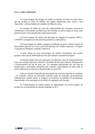 9.3.4 - CARTA IMAGEM


        As Cartas-imagens são imagens de satélite no formato de folhas de carta. Neste
tipo de produto as cenas de satélites são ligadas digitalmente para cobrir a área
requisitada, e subseccionadas em unidades de folhas de cartas.

       As unidades de folhas de carta são suplementadas por anotações relativas às
coordenadas e informações auxiliares que são extraídas de outros mapas ou cartas, para
posteriormente serem reproduzidos numa escala média.

    As Cartas-imagem de satélite são derivadas de imagens dos satélites SPOT e
LANDSAT corrigidas com alta precisão geométrica e radiométrica.

        Na Carta-imagem de satélite a imagem é produzida em preto e branco a partir de
única banda espectral ou a cores a partir da utilização de 3 bandas espectrais. A imagem
é realçada por filtragens e métodos estatísticos.

       A parte interna de uma carta-imagem de satélite normalmente não contém
qualquer outro tipo de informação que não seja o próprio conteúdo da imagem.

        O referido produto têm suas aplicações em diferentes áreas de empreendimentos
como por exemplo aplicações florestais, Inventário de Recursos Naturais, Planejamento
e Gerenciamento do uso da terra, etc.. As vantagens apresentadas por este tipo de
produto para a atualização cartográfica são evidentes, especialmente em áreas onde as
cartas tradicionais encontram-se desatualizadas ou inexistem.

       Cabe aos clientes a especificação da projeção da carta e do elipsóide de referência
a ser utilizado. Através de solicitação, poderão ainda ser realizados processamentos
suplementares visando realçar as imagens, em benefício de trabalhos de interpretação
especializada, como geológico ou de análise da vegetação, por exemplo.

       As Cartas-imagem de satélite podem ser apresentadas em escalas padrão, de
acordo com as delimitações da latitude/longitude ou X/Y.




           DEPARTAMENTO DE CARTOGRAFIA - DECAR
           APOSTILA DE NOÇÕES BÁSICAS DE CARTOGRAFIA                                   66
           JULHO/98
 