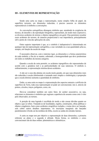 III - ELEMENTOS DE REPRESENTAÇÃO


      Sendo uma carta ou mapa a representação, numa simples folha de papel, da
superfície terrestre, em dimensões reduzidas, é preciso associar os elementos
representáveis à símbolos e convenções.

      As convenções cartográficas abrangem símbolos que, atendendo às exigências da
técnica, do desenho e da reprodução fotográfica, representam, de modo mais expressivo,
os diversos acidentes do terreno e objetos topográficos em geral. Elas permitem ressaltar
esses acidentes do terreno, de maneira proporcional à sua importância, principalmente
sob o ponto de vista das aplicações da carta.

     Outro aspecto importante é que, se o símbolo é indispensável é determinada em
qualquer tipo de representação cartográfica, a sua variedade ou a sua quantidade acha-se,
sempre, em função da escala do mapa.

     É necessário observar, com o máximo rigor, as dimensões e a forma característica
de cada símbolo, a fim de se manter, sobretudo, a homogeneidade que deve predominar
em todos os trabalhos da mesma categoria.

      Quando a escala da carta permitir, os acidentes topográficos são representados de
acordo com a grandeza real e as particularidades de suas naturezas. O símbolo é,
ordinariamente, a representação mínima desses acidentes.

      A não ser o caso das plantas em escala muito grande, em que suas dimensões reais
são reduzidas à escala (diminuindo e tornando mais simples a simbologia), à proporção
que a escala diminui aumenta a quantidade de símbolos.

      Então, se uma carta ou mapa é a representação dos aspectos naturais e artificiais da
superfície da Terra, toda essa representação só pode ser convencional, isto é, através de
pontos, círculos, traços, polígonos, cores, etc.

      Deve-se considerar também um outro fator, de caráter associativo, ou seja,
relacionar os elementos à símbolos que sugiram a aparência do assunto como este é visto
pelo observador, no terreno.

      A posição de uma legenda é escolhida de modo a não causar dúvidas quanto ao
objeto a que se refere. Tratando-se de localidades, regiões, construções, obras públicas e
objetos congêneres, bem como acidentes orográficos isolados, o nome deve ser lançado,
sem cobrir outros detalhes importantes. As inscrições marginais são lançadas
paralelamente à borda sul da moldura da folha, exceto as saídas de estradas laterais.

      A carta ou mapa tem por objetivo a representação de duas dimensões, a primeira
referente ao plano e a segunda à altitude. Desta forma, os símbolos e cores
convencionais são de duas ordens: planimétricos e altimétricos.




           DEPARTAMENTO DE CARTOGRAFIA - DECAR
           APOSTILA DE NOÇÕES BÁSICAS DE CARTOGRAFIA                                   67
           JULHO/98
 