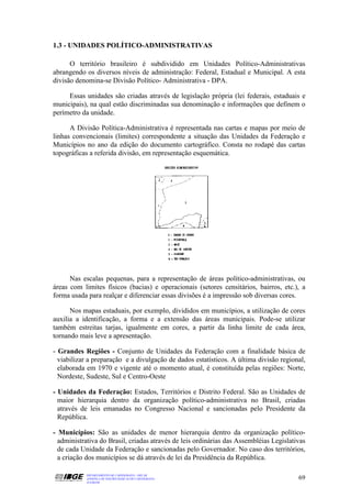 1.3 - UNIDADES POLÍTICO-ADMINISTRATIVAS

      O território brasileiro é subdividido em Unidades Político-Administrativas
abrangendo os diversos níveis de administração: Federal, Estadual e Municipal. A esta
divisão denomina-se Divisão Político- Administrativa - DPA.

     Essas unidades são criadas através de legislação própria (lei federais, estaduais e
municipais), na qual estão discriminadas sua denominação e informações que definem o
perímetro da unidade.

      A Divisão Política-Administrativa é representada nas cartas e mapas por meio de
linhas convencionais (limites) correspondente a situação das Unidades da Federação e
Municípios no ano da edição do documento cartográfico. Consta no rodapé das cartas
topográficas a referida divisão, em representação esquemática.




      Nas escalas pequenas, para a representação de áreas político-administrativas, ou
áreas com limites físicos (bacias) e operacionais (setores censitários, bairros, etc.), a
forma usada para realçar e diferenciar essas divisões é a impressão sob diversas cores.

      Nos mapas estaduais, por exemplo, divididos em municípios, a utilização de cores
auxilia a identificação, a forma e a extensão das áreas municipais. Pode-se utilizar
também estreitas tarjas, igualmente em cores, a partir da linha limite de cada área,
tornando mais leve a apresentação.

- Grandes Regiões - Conjunto de Unidades da Federação com a finalidade básica de
  viabilizar a preparação e a divulgação de dados estatísticos. A última divisão regional,
  elaborada em 1970 e vigente até o momento atual, é constituída pelas regiões: Norte,
  Nordeste, Sudeste, Sul e Centro-Oeste

- Unidades da Federação: Estados, Territórios e Distrito Federal. São as Unidades de
  maior hierarquia dentro da organização político-administrativa no Brasil, criadas
  através de leis emanadas no Congresso Nacional e sancionadas pelo Presidente da
  República.

- Municípios: São as unidades de menor hierarquia dentro da organização político-
  administrativa do Brasil, criadas através de leis ordinárias das Assembléias Legislativas
  de cada Unidade da Federação e sancionadas pelo Governador. No caso dos territórios,
  a criação dos municípios se dá através de lei da Presidência da República.

            DEPARTAMENTO DE CARTOGRAFIA - DECAR
            APOSTILA DE NOÇÕES BÁSICAS DE CARTOGRAFIA                                   69
            JULHO/98
 