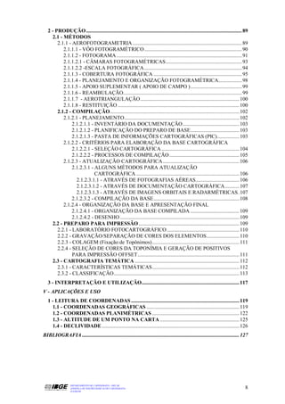 2 - PRODUÇÃO ...................................................................................................................... 89
     2.1 - MÉTODOS
        2.1.1 - AEROFOTOGRAMETRIA................................................................................... 89
           2.1.1.1 - VÔO FOTOGRAMÉTRICO.......................................................................... 90
           2.1.1.2 - FOTOGRAMA ............................................................................................... 91
           2.1.1.2.1 - CÂMARAS FOTOGRAMÉTRICAS.......................................................... 93
           2.1.1.2.2 -ESCALA FOTOGRÁFICA .......................................................................... 94
           2.1.1.3 - COBERTURA FOTOGRÁFICA ................................................................... 95
           2.1.1.4 - PLANEJAMENTO E ORGANIZAÇÃO FOTOGRAMÉTRICA.................. 98
           2.1.1.5 - APOIO SUPLEMENTAR ( APOIO DE CAMPO )....................................... 99
           2.1.1.6 - REAMBULAÇÃO.......................................................................................... 99
           2.1.1.7 - AEROTRIANGULAÇÃO........................................................................... 100
           2.1.1.8 - RESTITUIÇÃO ............................................................................................ 100
        2.1.2 - COMPILAÇÃO.................................................................................................. 102
           2.1.2.1 - PLANEJAMENTO....................................................................................... 102
                2.1.2.1.1 - INVENTÁRIO DA DOCUMENTAÇÃO........................................... 103
                2.1.2.1.2 - PLANIFICAÇÃO DO PREPARO DE BASE..................................... 103
                2.1.2.1.3 - PASTA DE INFORMAÇÕES CARTOGRÁFICAS (PIC)................. 103
           2.1.2.2 - CRITÉRIOS PARA ELABORAÇÃO DA BASE CARTOGRÁFICA
                2.1.2.2.1 - SELEÇÃO CARTOGRÁFICA ........................................................... 104
                2.1.2.2.2 - PROCESSOS DE COMPILAÇÃO ..................................................... 105
           2.1.2.3 - ATUALIZAÇÃO CARTOGRÁFICA.......................................................... 106
                2.1.2.3.1 - ALGUNS MÉTODOS PARA ATUALIZAÇÃO
                            CARTOGRÁFICA .............................................................................. 106
                  2.1.2.3.1.1 - ATRAVÉS DE FOTOGRAFIAS AÉREAS................................. 106
                  2.1.2.3.1.2 - ATRAVÉS DE DOCUMENTAÇÃO CARTOGRÁFICA........... 107
                  2.1.2.3.1.3 - ATRAVÉS DE IMAGENS ORBITAIS E RADARMÉTRICAS. 107
                2.1.2.3.2 - COMPILAÇÃO DA BASE................................................................. 108
           2.1.2.4 - ORGANIZAÇÃO DA BASE E APRESENTAÇÃO FINAL
                2.1.2.4.1 - ORGANIZAÇÃO DA BASE COMPILADA ..................................... 109
                2.1.2.4.2 - DESENHO .......................................................................................... 109
     2.2 - PREPARO PARA IMPRESSÃO ............................................................................ 109
        2.2.1 - LABORATÓRIO FOTOCARTOGRÁFICO ....................................................... 110
        2.2.2 - GRAVAÇÃO/SEPARAÇÃO DE CORES DOS ELEMENTOS......................... 110
        2.2.3 - COLAGEM (Fixação de Topônimos).................................................................. 111
        2.2.4 - SELEÇÃO DE CORES DA TOPONÍMIA E GERAÇÃO DE POSITIVOS
                PARA IMPRESSÃO OFFSET............................................................................. 111
     2.3 - CARTOGRAFIA TEMÁTICA ............................................................................... 112
        2.3.1 - CARACTERÍSTICAS TEMÁTICAS.................................................................. 112
        2.3.2 - CLASSIFICAÇÃO............................................................................................... 113
   3 - INTERPRETAÇÃO E UTILIZAÇÃO.......................................................................... 117
V - APLICAÇÕES E USO
   1 - LEITURA DE COORDENADAS .................................................................................. 119
     1.1 - COORDENADAS GEOGRÁFICAS ...................................................................... 119
     1.2 - COORDENADAS PLANIMÉTRICAS .................................................................. 122
     1.3 - ALTITUDE DE UM PONTO NA CARTA ............................................................ 125
     1.4 - DECLIVIDADE ........................................................................................................ 126
BIBLIOGRAFIA ....................................................................................................................... 127




                  DEPARTAMENTO DE CARTOGRAFIA - DECAR
                  APOSTILA DE NOÇÕES BÁSICAS DE CARTOGRAFIA                                                                            8
                  JULHO/98
 