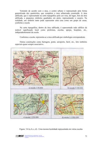 Variando de acordo com a área, o centro urbano é representado pela forma
generalizada dos quarteirões, que compõem a área urbanizada construída. A área
edificada, que é representada na carta topográfica pela cor rosa, dá lugar, fora da área
edificada, a pequenos símbolos quadrados em preto, representando o casario. Na
realidade, um símbolo tanto pode representar uma casa como um grupo de casas,
conforme a escala.

     Na carta topográfica, dentro da área edificada, é representado todo edifício de
notável significação local como prefeitura, escolas, igrejas, hospitais, etc.,
independentemente da escala.

     Conforme a escala, representa-se a área edificada por simbologia correspondente.

      Outras construções como barragem, ponte, aeroporto, farol, etc., têm símbolos
especiais quase sempre associativo.




     Figura 3.6 (a, b, c, d) - Uma mesma localidade representada em várias escalas


           DEPARTAMENTO DE CARTOGRAFIA - DECAR
           APOSTILA DE NOÇÕES BÁSICAS DE CARTOGRAFIA                                 73
           JULHO/98
 