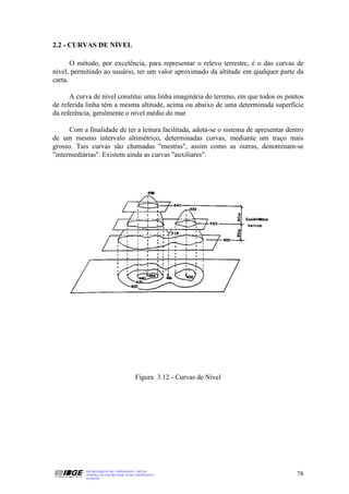 2.2 - CURVAS DE NÍVEL

       O método, por excelência, para representar o relevo terrestre, é o das curvas de
nível, permitindo ao usuário, ter um valor aproximado da altitude em qualquer parte da
carta.

      A curva de nível constitui uma linha imaginária do terreno, em que todos os pontos
de referida linha têm a mesma altitude, acima ou abaixo de uma determinada superfície
da referência, geralmente o nível médio do mar.

      Com a finalidade de ter a leitura facilitada, adota-se o sistema de apresentar dentro
de um mesmo intervalo altimétrico, determinadas curvas, mediante um traço mais
grosso. Tais curvas são chamadas "mestras", assim como as outras, denominam-se
"intermediárias". Existem ainda as curvas "auxiliares".




                                         Figura 3.12 - Curvas de Nível




            DEPARTAMENTO DE CARTOGRAFIA - DECAR
            APOSTILA DE NOÇÕES BÁSICAS DE CARTOGRAFIA                                   78
            JULHO/98
 