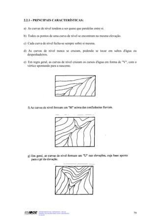 2.2.1 - PRINCIPAIS CARACTERÍSTICAS:

a) As curvas de nível tendem a ser quase que paralelas entre si.

b) Todos os pontos de uma curva de nível se encontram na mesma elevação.

c) Cada curva de nível fecha-se sempre sobre si mesma.

d) As curvas de nível nunca se cruzam, podendo se tocar em saltos d'água ou
   despenhadeiros.

e) Em regra geral, as curvas de nível cruzam os cursos d'água em forma de "V", com o
   vértice apontando para a nascente.




           DEPARTAMENTO DE CARTOGRAFIA - DECAR
           APOSTILA DE NOÇÕES BÁSICAS DE CARTOGRAFIA                             79
           JULHO/98
 