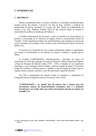 I - INTRODUÇÃO


1 - HISTÓRICO

      Mesmo considerando todos os avanços científicos e tecnológicos produzidos pelo
homem através dos tempos, é possível, nos dias de hoje, entender a condição de
perplexidade de nossos ancestrais, no começo dos dias, diante da complexidade do
mundo a sua volta. Podemos também intuir de que maneira surgiu no homem a
necessidade de conhecer o mundo que ele habitava.

       O simples deslocamento de um ponto a outro na superfície de nosso planeta, já
justifica a necessidade de se visualizar de alguma forma as características físicas do
"mundo". É fácil imaginarmos alguns dos questionamentos que surgiram nas mentes de
nossos ancestrais, por exemplo: como orientar nossos deslocamentos? Qual a forma do
planeta? etc..

      O conceito de Cartografia tem suas origens intimamente ligadas às inquietações
que sempre se manifestaram no ser humano, no tocante a conhecer o mundo que ele
habita.

      O vocábulo CARTOGRAFIA, etmologicamente - descrição de cartas, foi
introduzido em 1839, pelo segundo Visconde de Santarém - Manoel Francisco de Barros
e Souza de Mesquita de Macedo Leitão, (1791 - 1856). A despeito de seu significado
etmológico, a sua concepção inicial continha a idéia do traçado de mapas. No primeiro
estágio da evolução o vocábulo passou a significar a arte do traçado de mapas, para em
seguida, conter a ciência, a técnica e a arte de representar a superfície terrestre.

     Em 1949 a Organização das Nações Unidas já reconhecia a importância da
Cartografia através da seguinte assertiva, lavrada em Atas e Anais:


     "CARTOGRAFIA - no sentido lato da palavra não é apenas uma das
     ferramentas básicas do desenvolvimento econômico, mas é a primeira
     ferramenta a ser usada antes que outras ferramentas possam ser postas em
     trabalho."(1)




(1) ONU, Departament of Social Affair. MODERN CARTOGRAPHY - BASE MAPS FOR WORLDS NEEDS. Lake
    Success.




           DEPARTAMENTO DE CARTOGRAFIA - DECAR
           APOSTILA DE NOÇÕES BÁSICAS DE CARTOGRAFIA                                      9
           JULHO/98
 
