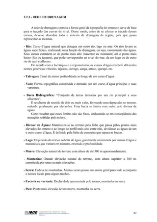 2.2.3 - REDE DE DRENAGEM


      A rede de drenagem controla a forma geral da topografia do terreno e serve de base
para o traçado das curvas de nível. Desse modo, antes de se efetuar o traçado dessas
curvas, deve-se desenhar todo o sistema de drenagem da região, para que possa
representar as mesmas.

- Rio: Curso d’água natural que desagua em outro rio, lago ou mar. Os rios levam as
águas superficiais, realizando uma função de drenagem, ou seja, escoamento das águas.
Seus cursos estendem-se do ponto mais alto (nascente ou montante) até o ponto mais
baixo (foz ou jusante), que pode corresponder ao nível do mar, de um lago ou de outro
rio do qual é afluente.
      De acordo com a hierarquia e o regionalismo, os cursos d’água recebem diferentes
nomes genéricos: ribeirão, lajeado, córrego, sanga, arroio, igarapé, etc.

- Talvegue: Canal de maior profundidade ao longo de um curso d’água.

- Vale: Forma topográfica constituída e drenada por um curso d’água principal e suas
   vertentes.

- Bacia Hidrográfica: “Conjunto de terras drenadas por um rio principal e seus
  afluentes”.
     É resultante da reunião de dois ou mais vales, formando uma depressão no terreno,
  rodeada geralmente por elevações. Uma bacia se limita com outra pelo divisor de
  águas.
     Cabe ressaltar que esses limites não são fixos, deslocando-se em conseqüência das
  mutações sofridas pelo relevo.

- Divisor de Águas: Materializa-se no terreno pela linha que passa pelos pontos mais
  elevados do terreno e ao longo do perfil mais alto entre eles, dividindo as águas de um
  e outro curso d’água. É definido pela linha de cumeeira que separa as bacias.

- Lago: Depressão do relevo coberta de água, geralmente alimentada por cursos d’água e
  mananciais que variam em número, extensão e profundidade.

- Morro: Elevação natural do terreno com altura de até 300 m aproximadamente.

- Montanha: Grande elevação natural do terreno, com altura superior a 300 m,
 constituída por uma ou mais elevações.

- Serra: Cadeia de montanhas. Muitas vezes possui um nome geral para todo o conjunto
  e nomes locais para alguns trechos.

- Encosta ou vertente: Declividade apresentada pelo morro, montanha ou serra.

- Pico: Ponto mais elevado de um morro, montanha ou serra.




           DEPARTAMENTO DE CARTOGRAFIA - DECAR
           APOSTILA DE NOÇÕES BÁSICAS DE CARTOGRAFIA                                  82
           JULHO/98
 