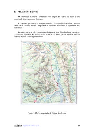 2.5 - RELEVO SOMBREADO

     O sombreado executado diretamente em função das curvas de nível é uma
modalidade de representação do relevo.

     É executada, geralmente, à pistola e nanquim e é constituida de sombras contínuas
sobre certas vertentes dando a impressão de saliências iluminadas e reentrâncias não
iluminadas.

      Para executar-se o relevo sombreado, imagina-se uma fonte luminosa à noroeste,
fazendo um ângulo de 45º com o plano da carta, de forma que as sombras sobre as
vertentes fiquem voltadas para sudeste.




                      Figura 3.17 - Representação do Relevo Sombreado




           DEPARTAMENTO DE CARTOGRAFIA - DECAR
           APOSTILA DE NOÇÕES BÁSICAS DE CARTOGRAFIA                               85
           JULHO/98
 