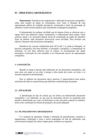 IV - PROCESSO CARTOGRÁFICO


      Mapeamento: Entende-se por mapeamento a aplicação do processo cartográfico,
sobre uma coleção de dados ou informações, com vistas à obtenção de uma
representação gráfica da realidade perceptível, comunicada à partir da associação de
símbolos e outros recursos gráficos que caracterizam a linguagem cartográfica.

      O planejamento de qualquer atividade que de alguma forma se relaciona com o
espaço físico que habitamos requer, inicialmente, o conhecimento deste espaço. Neste
contexto, passa a ser necessária alguma forma de visualização da região da superfície
física do planeta, onde desejamos desenvolver nossa atividade. Para alcançar este
objetivo, lançamos mão do processo cartográfico.

       Partindo-se do conceito estabelecido pela ACI (vide 1.1), pode-se distinguir, no
processo cartográfico, três fases distintas: a concepção, a produção e a interpretação ou
utilização. As três fases admitem uma só origem, os levantamentos dos dados
necessários à descrição de uma realidade a ser comunicada através da representação
cartográfica.



1 - CONCEPÇÃO

     Quando se chega à decisão pela elaboração de um documento cartográfico, seja
uma carta, um mapa ou um atlas, é porque a obra ainda não existe, ou existe e se
encontra esgotada ou desatualizada.

     Para se elaborar um documento dessa natureza, é imprescindível uma análise
meticulosa de todas as características que definirão a materialização do projeto.



1.1 - FINALIDADE

      A identificação do tipo de usuário que irá utilizar um determinado documento
cartográfico a ser elaborado, ou que tipo de documento deverá ser produzido para
atender a determinado uso é que vai determinar se este será geral, especial ou temático,
assim como a definição do sistema de projeção e da escala adequada.



1.2 - PLANEJAMENTO CARTOGRÁFICO

     É o conjunto de operações voltadas à definição de procedimentos, materiais e
equipamentos, simbologia e cores a serem empregados na fase de elaboração, seja
convencional ou digital, de cartas e mapas gerais, temáticos ou especiais.




           DEPARTAMENTO DE CARTOGRAFIA - DECAR
           APOSTILA DE NOÇÕES BÁSICAS DE CARTOGRAFIA                                  88
           JULHO/98
 