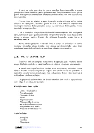 A partir de então uma série de outros aparelhos foram construídos e novos
princípios foram estabelecidos, porém, para tomada de fotografias era necessário que os
pontos de estação que referenciavam o terreno continuassem no solo, com todos os seus
inconvenientes.

      Ocorreu elevar ao máximo o ponto de estação, sendo utilizados balões, balões
cativos e até “papagaios”. Durante a guerra de 1914 - 1918 tornou-se imperioso um
maior aproveitamento da fotogrametria, usando-se, para tomada de fotografias, pontos
de estação sempre mais altos.

      Com o advento da aviação desenvolveram-se câmaras especiais para a fotografia
aérea, substituindo quase que inteiramente a fotogrametria terrestre, a qual ficou restrita
apenas a algumas regiões. Quando são utilizadas fotografias aéreas, tem-se a
aerofotogrametria.

      Assim, aerofotogrametria é definida como a ciência da elaboração de cartas
mediante fotografias aéreas tomadas com câmara aero-transportadas (eixo ótico
posicionado na vertical), utilizando-se aparelhos e métodos estereoscópicos.



2.1.1.1 - VÔO FOTOGRAMÉTRICO

      É realizado após um completo planejamento da operação, que é resultante de um
estudo detalhado com todas as especificações sobre o tipo de cobertura a ser executado.

      A tomada das fotografias aéreas obedece a um planejamento meticuloso e uma
série de medidas são adotadas para que se possa realizar um vôo de boa qualidade. É
necessário consultar o mapa climatológico para conhecimento do mês e dias favoráveis à
realização do vôo fotogramétrico.

      Um projeto de recobrimento é um estudo detalhado, com todas as especificações
sobre o tipo de cobertura, por exemplo:

Condições naturais da região:

      - Local a ser fotografado
      - Área a fotografar
      - Dimensões da área
      - Relevo
      - Regime de ventos
      - Altitude média do terreno
      - Variação de altura do terreno
      - Mês para execução do vôo
      - Nº de dias favoráveis ao vôo

Apoio logístico:

      - Transporte
      - Hospitais
      - Alimentação

            DEPARTAMENTO DE CARTOGRAFIA - DECAR
            APOSTILA DE NOÇÕES BÁSICAS DE CARTOGRAFIA                                   90
            JULHO/98
 