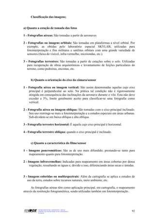 Classificação das imagens;


a) Quanto a estação de tomada das fotos

1 - Fotografias aéreas: São tomadas a partir de aeronaves

2 - Fotografias ou imagens orbitais: São tomadas em plataformas a nível orbital. Por
   exemplo, as obtidas pelo laboratório espacial SKYLAB, utilizadas para
   fotointerpretação e fins militares e satélites orbitais com uma grande variedade de
   sensores (faixa do visível, infra-vermelho, microondas, etc.).

3 - Fotografias terrestres: São tomadas a partir de estações sobre o solo. Utilizadas
   para recuperação de obras arquitetônicas e levantamento de feições particulares do
   terreno, como pedreiras, encostas, etc.


     b) Quanto a orientação do eixo da câmara/sensor

1 - Fotografia aérea ou imagem vertical: São assim denominadas aquelas cujo eixo
    principal é perpendicular ao solo. Na prática tal condição não é rigorosamente
    atingida em consequência das inclinações da aeronave durante o vôo. Esta não deve
    exceder a 3%, limite geralmente aceito para classificar-se uma fotografia como
    vertical.

2 - Fotografia aérea ou imagem oblíqua: São tomadas com o eixo principal inclinado.
     Seu uso restringe-se mais a fotointerpretação e a estudos especiais em áreas urbanas.
     Sub-dividem-se em baixa oblíqua e alta oblíqua.

3 - Fotografia terrestre horizontal: É aquela cujo eixo principal é horizontal.

4 - Fotografia terrestre oblíqua: quando o eixo principal é inclinado.


     c) Quanto a característica do filme/sensor

1 - Imagens pancromáticas: São as de uso mais difundido, prestando-se tanto para
    mapeamento quanto para fotointerpretação.

2 - Imagens infravermelhas: Indicadas para mapeamento em áreas cobertas por densa
     vegetação, ressaltando as águas e, devido a isso, diferenciando áreas secas e úmidas.


3 - Imagens coloridas ou multiespectrais: Além da cartografia se aplica a estudos de
   uso da terra, estudos sobre recursos naturais, meio ambiente, etc.

      As fotografias aéreas têm como aplicação principal, em cartografia, o mapeamento
através da restituição fotogramétrica, sendo utilizadas também em fotointerpretação..




           DEPARTAMENTO DE CARTOGRAFIA - DECAR
           APOSTILA DE NOÇÕES BÁSICAS DE CARTOGRAFIA                                   92
           JULHO/98
 