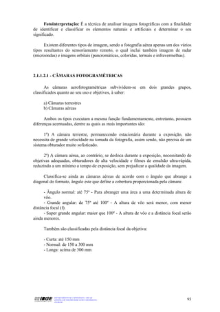 Fotointerpretação: É a técnica de analisar imagens fotográficas com a finalidade
de identificar e classificar os elementos naturais e artificiais e determinar o seu
significado.

      Existem diferentes tipos de imagem, sendo a fotografia aérea apenas um dos vários
tipos resultantes do sensoriamento remoto, o qual inclui também imagem de radar
(microondas) e imagens orbitais (pancromáticas, coloridas, termais e infravermelhas).



2.1.1.2.1 - CÂMARAS FOTOGRAMÉTRICAS

      As câmaras aerofotogramétricas subvividem-se em dois grandes grupos,
classificados quanto ao seu uso e objetivos, à saber:

     a) Câmaras terrestres
     b) Câmaras aéreas

      Ambos os tipos executam a mesma função fundamentamente, entretanto, possuem
diferenças acentuadas, dentre as quais as mais importantes são:

      1º) A câmara terrestre, permanecendo estacionária durante a exposição, não
necessita de grande velocidade na tomada da fotografia, assim sendo, não precisa de um
sistema obturador muito sofisticado.

      2º) A câmara aérea, ao contrário, se desloca durante a exposição, necessitando de
objetivas adequadas, obturadores de alta velocidade e filmes de emulsão ultra-rápida,
reduzindo a um mínimo o tempo de exposição, sem prejudicar a qualidade da imagem.

     Classifica-se ainda as câmaras aéreas de acordo com o ângulo que abrange a
diagonal do formato, ângulo este que define a cobertura proporcionada pela câmara:

      - Ângulo normal: até 75º - Para abranger uma área a uma determinada altura de
      vôo.
      - Grande angular: de 75º até 100º - A altura de vôo será menor, com menor
distância focal (f).
      - Super grande angular: maior que 100º - A altura de vôo e a distância focal serão
ainda menores.

     Também são classificadas pela distância focal da objetiva:

     - Curta: até 150 mm
     - Normal: de 150 a 300 mm
     - Longa: acima de 300 mm




           DEPARTAMENTO DE CARTOGRAFIA - DECAR
           APOSTILA DE NOÇÕES BÁSICAS DE CARTOGRAFIA                                 93
           JULHO/98
 