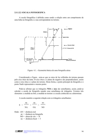 2.1.1.2.2 -ESCALA FOTOGRÁFICA

     A escala fotográfica é definida como sendo a relação entre um comprimento de
uma linha na fotografia e a sua correspondente no terreno.




                   Figura 4.1. - Geometria básica de uma fotografia aérea


      Considerando a Figura , nota-se que os raios de luz refletidos do terreno passam
pelo eixo ótico da lente. O eixo ótico e o plano do negativo são perpendiculares, assim
como o eixo ótico e o plano do terreno. Desta forma, o ponto principal da fotografia e o
ponto Nadir representam o mesmo ponto.

      Pode-se afirmar que os triângulos NOA e noa são semelhantes, assim, pode-se
calcular a escala da fotografia usando essa semelhança de triângulos. Existem três
slementos: a medida na foto, a medida no terreno e a escala conhecida ou a determinar.

     A escala mantém a seguinte relação com os triângulos semelhantes:

              na                oa                 no
     E =                 =                =
             NA                OA                 NO

Onde: AN =     distância real
      an =     distância na fotografia
      NO =     altura de vôo = H
      no =     distância focal = f




           DEPARTAMENTO DE CARTOGRAFIA - DECAR
           APOSTILA DE NOÇÕES BÁSICAS DE CARTOGRAFIA                                 94
           JULHO/98
 