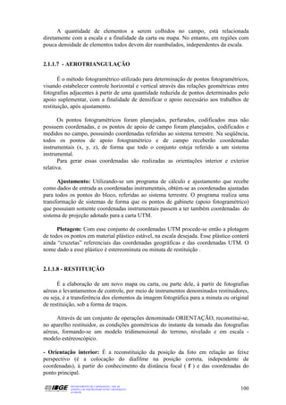 A quantidade de elementos a serem colhidos no campo, está relacionada
diretamente com a escala e a finalidade da carta ou mapa. No entanto, em regiões com
pouca densidade de elementos todos devem der reambulados, independentes da escala.


2.1.1.7 - AEROTRIANGULAÇÃO

       É o método fotogramétrico utilizado para determinação de pontos fotogramétricos,
visando estabelecer controle horizontal e vertical através das relações geométricas entre
fotografias adjacentes à partir de uma quantidade reduzida de pontos determinados pelo
apoio suplementar, com a finalidade de densificar o apoio necessário aos trabalhos de
restituição, após ajustamento.

       Os pontos fotogramétricos foram planejados, perfurados, codificados mas não
possuem coordenadas, e os pontos de apoio de campo foram planejados, codificados e
medidos no campo, possuindo coordenadas referidas ao sistema terrestre. Na seqüência,
todos os pontos de apoio fotogramétrico e de campo receberão coordenadas
instrumentais (x, y, z), de forma que todo o conjunto esteja referido a um sistema
instrumental.
       Para gerar essas coordenadas são realizadas as orientações interior e exterior
relativa.

      Ajustamento: Utilizando-se um programa de cálculo e ajustamento que recebe
como dados de entrada as coordenadas instrumentais, obtém-se as coordenadas ajustadas
para todos os pontos do bloco, referidas ao sistema terrestre. O programa realiza uma
transformação de sistemas de forma que os pontos de gabinete (apoio fotogramétrico)
que possuiam somente coordenadas instrumentais passem a ter também coordenadas do
sistema de projeção adotado para a carta UTM.

      Plotagem: Com esse conjunto de coordenadas UTM procede-se então a plotagem
de todos os pontos em material plástico estável, na escala desejada. Esse plástico conterá
ainda “cruzetas” referenciais das coordenadas geográficas e das coordenadas UTM. O
nome dado a esse plástico é estereominuta ou minuta de restituição .


2.1.1.8 - RESTITUIÇÃO

      É a elaboração de um novo mapa ou carta, ou parte dele, à partir de fotografias
aéreas e levantamentos de controle, por meio de instrumentos denominados restituidores,
ou seja, é a transferência dos elementos da imagem fotográfica para a minuta ou original
de restituição, sob a forma de traços.

      Através de um conjunto de operações denominado ORIENTAÇÃO, reconstitui-se,
no aparelho restituidor, as condições geométricas do instante da tomada das fotografias
aéreas, formando-se um modelo tridimensional do terreno, nivelado e em escala -
modelo estéreoscópico.

- Orientação interior: É a reconstituição da posição da foto em relação ao feixe
perspectivo (é a colocação do diafilme na posição correta, independente de
coordenadas), à partir do conhecimento da distância focal ( f ) e das coordenadas do
ponto principal.

           DEPARTAMENTO DE CARTOGRAFIA - DECAR
           APOSTILA DE NOÇÕES BÁSICAS DE CARTOGRAFIA                                  100
           JULHO/98
 